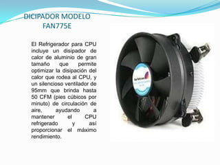 DICIPADOR MODELO
     FAN775E

 El Refrigerador para CPU
 incluye un disipador de
 calor de aluminio de gran
 tamaño      que     permite
 optimizar la disipación del
 calor que rodea al CPU, y
 un silencioso ventilador de
 95mm que brinda hasta
 50 CFM (pies cúbicos por
 minuto) de circulación de
 aire,     ayudando        a
 mantener       el     CPU
 refrigerado       y     así
 proporcionar el máximo
 rendimiento.
 