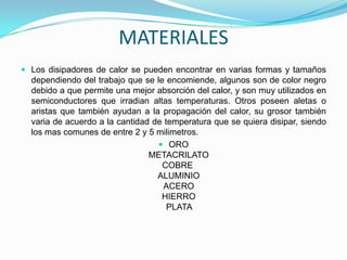 MATERIALES
 Los disipadores de calor se pueden encontrar en varias formas y tamaños
  dependiendo del trabajo que se le encomiende, algunos son de color negro
  debido a que permite una mejor absorción del calor, y son muy utilizados en
  semiconductores que irradian altas temperaturas. Otros poseen aletas o
  aristas que también ayudan a la propagación del calor, su grosor también
  varia de acuerdo a la cantidad de temperatura que se quiera disipar, siendo
  los mas comunes de entre 2 y 5 milimetros.
                                   ORO
                                METACRILATO
                                   COBRE
                                  ALUMINIO
                                    ACERO
                                   HIERRO
                                     PLATA
 
