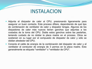 INSTALACION
 Adjunta el disipador de calor al CPU, presionando ligeramente para
  asegurar un buen contacto. Este proceso difiere, dependiendo de qué tipo
  de combinación de ventilador de calor y disipador tengas. Algunos de los
  disipadores de calor más nuevos tienen ganchos que adjuntas a los
  costados de la toma del CPU. Dobla estos ganchos sobre las pestañas,
  teniendo cuidado de no doblar la placa madre en el proceso. Otros se
  sostienen en su lugar por el compuesto de disipador de calor y sólo se
  doblan alrededor del CPU.
 Conecta el cable de energía de la combinación del disipador de calor y el
  ventilador al conductor de energía de 3 pernos en la placa madre. Esto
  generalmente se etiqueta "ventilador" o "ventilador de CPU".
 