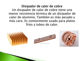 Disipador de calor de cobre
  Un disipador de calor de cobre tiene una
menor resistencia térmica de un disipador de
calor de aluminio. También es más pesado y
más caro. Es comúnmente usado para platos
            fríos y tubos de calor.
 