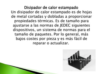 Disipador de calor estampado
Un disipador de calor estampado es de hojas
de metal cortadas y dobladas a proporcionar
  propiedades térmicas. Es de tamaño para
 ajustarse a las normas de JEDEC siguientes
 dispositivos, un sistema de normas para el
  tamaño de paquetes. Por lo general, más
   bajos costes por pieza y es más fácil de
            reparar o actualizar.
 