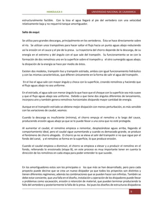 HIDRÁULICA II UNIVERSIDAD NACIONAL DE CAJAMARCA
9
estructuralmente factible. Con la losa el agua llegará al pie del vertedero con una velocidad
relativamente baja y no requerirá tanque amortiguador.
Salto de esquí:
Se utiliza para grandes descargas, principalmente en los vertederos. Ésta se hace directamente sobre
el río. Se utilizan unos trampolines para hacer saltar el flujo hacia un punto aguas abajo reduciendo
así la erosión en el cauce y el pie de la presa. La trayectoria del chorro depende de la descarga, de su
energía en el extremo y del ángulo con el que sale del trampolín. Su funcionamiento se ve con la
formación de dos remolinos uno en la superficie sobre el trampolín y el otro sumergido aguas abajo;
la disipación de la energía se hace por medio de éstos.
Existen dos modelos, trampolín liso y trampolín estriado, ambos con igual funcionamiento hidráulico
y con las mismas características, que difieren únicamente en la forma de salir el agua del trampolín.
En el liso el agua sale con mayor ángulo y choca con la superficie, creando remolinos y haciendo que
el flujo aguas abajo no sea uniforme.
En el estriado, el agua sale con menor ángulo lo que hace que el choque con la superficie sea más suave
y que el flujo aguas abajo sea uniforme. Debido a que tiene dos ángulos diferentes de lanzamiento,
incorpora aire y también genera remolinos horizontales disipando mayor cantidad de energía.
Aunque en el trampolín estriado se obtiene mejor disipación con menos perturbación, es más sensible
con las variaciones de caudal, veamos:
Cuando la descarga es insuficiente (mínima), el chorro empuja el remolino a lo largo del cauce,
produciendo erosión aguas abajo ya que se lo puede llevar a una zona que no esté protegida.
Al aumentar el caudal, el remolino empieza a remontar, desplazándose aguas arriba, llegando al
comportamiento ideal, pero el caudal sigue aumentando y cuando es demasiado grande, se produce
el fenómeno de chorro ahogado. El chorro ya no se eleva al salir del trampolín si no que sigue por el
fondo del canal, y el remolino se forma en la superficie, lo que produce erosión.
Cuando el caudal empieza a disminuir, el chorro se empieza a elevar y a producir el remolino en el
fondo, rellenando lo erosionado (etapa B), en este proceso es muy importante tener en cuenta la
dirección de los remolinos en cada etapa para poder entender lo que sucede.
En los amortiguadores estos son los principales o los que más se han desarrollado, pero para cada
proyecto puede decirse que se crea un nuevo disipador ya que todos los proyectos son distintos y
tienen diferentes regímenes; además las combinaciones que se pueden hacer son infinitas. También se
debe estar consiente, que una falla en el diseño, instalación u operación de los disipadores puede llevar
a problemas como socavación, erosión o retención de material, que pueden terminar produciendo la
falla del vertedero y posteriormente la falla de la presa. Así pues los diseños de estructuras disipadoras
 