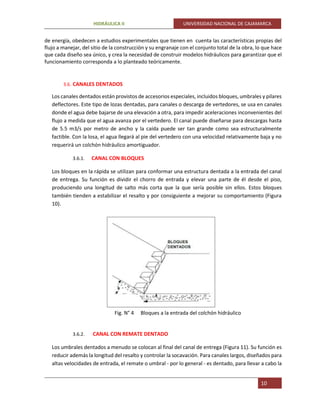 HIDRÁULICA II UNIVERSIDAD NACIONAL DE CAJAMARCA
10
de energía, obedecen a estudios experimentales que tienen en cuenta las características propias del
flujo a manejar, del sitio de la construcción y su engranaje con el conjunto total de la obra, lo que hace
que cada diseño sea único, y crea la necesidad de construir modelos hidráulicos para garantizar que el
funcionamiento corresponda a lo planteado teóricamente.
3.6. CANALES DENTADOS
Los canales dentados están provistos de accesorios especiales, incluidos bloques, umbrales y pilares
deflectores. Este tipo de lozas dentadas, para canales o descarga de vertedores, se usa en canales
donde el agua debe bajarse de una elevación a otra, para impedir aceleraciones inconvenientes del
flujo a medida que el agua avanza por el vertedero. El canal puede diseñarse para descargas hasta
de 5.5 m3/s por metro de ancho y la caída puede ser tan grande como sea estructuralmente
factible. Con la losa, el agua llegará al pie del vertedero con una velocidad relativamente baja y no
requerirá un colchón hidráulico amortiguador.
3.6.1. CANAL CON BLOQUES
Los bloques en la rápida se utilizan para conformar una estructura dentada a la entrada del canal
de entrega. Su función es dividir el chorro de entrada y elevar una parte de él desde el piso,
produciendo una longitud de salto más corta que la que sería posible sin ellos. Estos bloques
también tienden a estabilizar el resalto y por consiguiente a mejorar su comportamiento (Figura
10).
Fig. N° 4 Bloques a la entrada del colchón hidráulico
3.6.2. CANAL CON REMATE DENTADO
Los umbrales dentados a menudo se colocan al final del canal de entrega (Figura 11). Su función es
reducir además la longitud del resalto y controlar la socavación. Para canales largos, diseñados para
altas velocidades de entrada, el remate o umbral - por lo general - es dentado, para llevar a cabo la
 