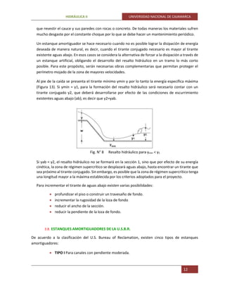 HIDRÁULICA II UNIVERSIDAD NACIONAL DE CAJAMARCA
12
que revestir el cauce y sus paredes con rocas o concreto. De todas maneras los materiales sufren
mucho desgaste por el constante choque por lo que se debe hacer un mantenimiento periódico.
Un estanque amortiguador se hace necesario cuando no es posible lograr la disipación de energía
deseada de manera natural, es decir, cuando el tirante conjugado necesario es mayor al tirante
existente aguas abajo. En esos casos se considera la alternativa de forzar a la disipación a través de
un estanque artificial, obligando el desarrollo del resalto hidráulico en un tramo lo más corto
posible. Para este propósito, serán necesarias obras complementarias que permitan proteger el
perímetro mojado de la zona de mayores velocidades.
Al pie de la caída se presenta el tirante mínimo ymin y por lo tanto la energía específica máxima
(Figura 13). Si ymin = y1, para la formación del resalto hidráulico será necesario contar con un
tirante conjugado y2, que deberá desarrollarse por efecto de las condiciones de escurrimiento
existentes aguas abajo (ab); es decir que y2≈yab.
Fig. N° 8 Resalto hidráulico para ymin < y1
Si yab < y2, el resalto hidráulico no se formará en la sección 1, sino que por efecto de su energía
cinética, la zona de régimen supercrítico se desplazará aguas abajo, hasta encontrar un tirante que
sea próximo al tirante conjugado. Sin embargo, es posible que la zona de régimen supercrítico tenga
una longitud mayor a la máxima establecida por los criterios adoptados para el proyecto.
Para incrementar el tirante de aguas abajo existen varias posibilidades:
 profundizar el piso o construir un travesaño de fondo.
 incrementar la rugosidad de la loza de fondo
 reducir el ancho de la sección.
 reducir la pendiente de la loza de fondo.
3.8. ESTANQUES AMORTIGUADORES DE LA U.S.B.R.
De acuerdo a la clasificación del U.S. Bureau of Reclamation, existen cinco tipos de estanques
amortiguadores:
 TIPO I Para canales con pendiente moderada.
 