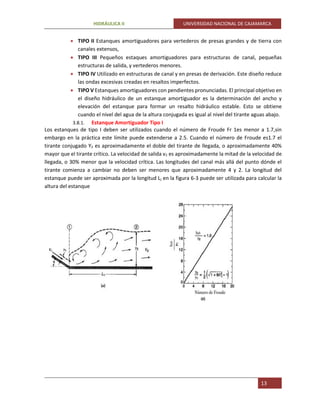 HIDRÁULICA II UNIVERSIDAD NACIONAL DE CAJAMARCA
13
 TIPO II Estanques amortiguadores para vertederos de presas grandes y de tierra con
canales extensos,
 TIPO III Pequeños estaques amortiguadores para estructuras de canal, pequeñas
estructuras de salida, y vertederos menores.
 TIPO IV Utilizado en estructuras de canal y en presas de derivación. Este diseño reduce
las ondas excesivas creadas en resaltos imperfectos.
 TIPO V Estanques amortiguadores con pendientes pronunciadas. El principal objetivo en
el diseño hidráulico de un estanque amortiguador es la determinación del ancho y
elevación del estanque para formar un resalto hidráulico estable. Esto se obtiene
cuando el nivel del agua de la altura conjugada es igual al nivel del tirante aguas abajo.
3.8.1. Estanque Amortiguador Tipo I
Los estanques de tipo I deben ser utilizados cuando el número de Froude Fr 1es menor a 1.7,sin
embargo en la práctica este límite puede extenderse a 2.5. Cuando el número de Froude es1.7 el
tirante conjugado Y2 es aproximadamente el doble del tirante de llegada, o aproximadamente 40%
mayor que el tirante crítico. La velocidad de salida v2 es aproximadamente la mitad de la velocidad de
llegada, o 30% menor que la velocidad crítica. Las longitudes del canal más allá del punto dónde el
tirante comienza a cambiar no deben ser menores que aproximadamente 4 y 2. La longitud del
estanque puede ser aproximada por la longitud Lj en la figura 6-3 puede ser utilizada para calcular la
altura del estanque
 