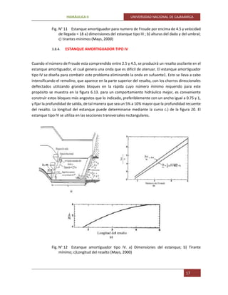 HIDRÁULICA II UNIVERSIDAD NACIONAL DE CAJAMARCA
17
Fig. N° 11 Estanque amortiguador para numero de Froude por encima de 4.5 y velocidad
de llegada < 18 a) dimensiones del estanque tipo III ; b) alturas del dado y del umbral;
c) tirantes minimos (Mays, 2000)
3.8.4. ESTANQUE AMORTIGUADOR TIPO IV
Cuando el número de Froude esta comprendido entre 2.5 y 4.5, se producirá un resalto oscilante en el
estanque amortiguador, el cual genera una onda que es difícil de atenuar. El estanque amortiguador
tipo IV se diseña para combatir este problema eliminando la onda en sufuente1. Esto se lleva a cabo
intensificando el remolino, que aparece en la parte superior del resalto, con los chorros direccionales
deflectados utilizando grandes bloques en la rápida cuyo número mínimo requerido para este
propósito se muestra en la figura 6.13. para un comportamiento hidráulico mejor, es conveniente
construir estos bloques más angostos que lo indicado, preferiblemente con un ancho igual a 0.75 y 1,
y fijar la profundidad de salida, de tal manera que sea un 5% a 10% mayor que la profundidad recuente
del resalto. La longitud del estanque puede determinarse mediante la curva c.) de la figura 20. El
estanque tipo IV se utiliza en las secciones transversales rectangulares.
Fig. N° 12 Estanque amortiguador tipo IV. a) Dimensiones del estanque; b) Tirante
mínimo; c)Longitud del resalto (Mays, 2000)
 