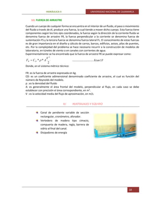 HIDRÁULICA II UNIVERSIDAD NACIONAL DE CAJAMARCA
18
3.9. FUERZA DE ARRASTRE
Cuando un cuerpo de cualquier forma se encuentra en el interior de un fluido, el paso o movimiento
del fluido a través de él, produce una fuerza, la cual tiende a mover dicho cuerpo. Esta fuerza tiene
componentes según los tres ejes coordenados, la fuerza según la dirección de la corriente fluida se
denomina fuerza de arrastre FR, la fuerza perpendicular a la corriente se denomina fuerza de
sustentación FS y la tercera fuerza se denomina fuerza lateral FL. El conocimiento de estas fuerzas
es de gran importancia en el diseño y cálculo de carros, barcos, edificios, avisos, pilas de puentes,
etc. Por la complejidad del problema se hace necesario recurrir a la construcción de modelos de
laboratorio, en túneles de viento o en canales con corrientes de agua.
Experimentalmente se ha encontrado que la fuerza de arrastre FR se puede expresar como:
2
**
2
V
ACF DR  ..……………………..…..Ecua 17
Donde, en el sistema métrico técnico:
FR: es la fuerza de arrastre expresada en kg.
CD: es un coeficiente adimensional denominado coeficiente de arrastre, el cual es función del
número de Reynolds del modelo.
ρ : es la densidad del fluido
A: es generalmente el área frontal del modelo, perpendicular al flujo, en cada caso se debe
establecer con precisión el área correspondiente, en m2
.
V : es la velocidad media del flujo de aproximación, en m/s.
IV. MATERIALES Y EQUIPO
Canal de pendiente variable de sección
rectangular, cronómetro, aforador.
Vertedero de madera tipo cimacio,
compuerta de madera, regla, barrera de
vidrio al final del canal.
Disipadores de energía
 