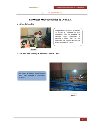 HIDRÁULICA II UNIVERSIDAD NACIONAL DE CAJAMARCA
19
V. PROCEDIMIENTO
ESTANQUES AMORTIGUADORES DE LA U.S.B.R.
1. Aforo del modelo
2. PRUEBA PARA TANQUE AMORTIGUADOR TIPO I
Luego de abrir la válvula de entrada
al modelo y obtener un flujo
constante; con un aforador de
caudales (jarra graduada) se
procede a medir hasta de tres
intervalos de tiempo (s) para un
mismo volumen de 4 litros.
Se instala el cuenco amortiguador
tipo I para observar y comprobar
tirantes.
figura-1
figura-2
 
