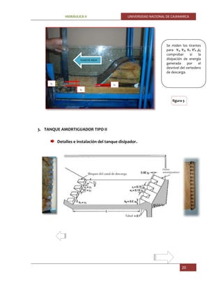 HIDRÁULICA II UNIVERSIDAD NACIONAL DE CAJAMARCA
20
3. TANQUE AMORTIGUADOR TIPO II
Detalles e instalación del tanque disipador.
Se miden los tirantes
para Y1, Y2, Yn Y’n ,L;
comprobar si la
disipación de energía
generada por el
desnivel del vertedero
de descarga.
figura-3
Y2
Y2
Y1
Y2
FLUJO DE AGUA
Yn
Y2
 