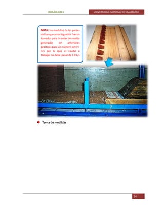 HIDRÁULICA II UNIVERSIDAD NACIONAL DE CAJAMARCA
24
Toma de medidas
NOTA: las medidas de las partes
del tanque amortiguador fueron
tomados para tirantes de resalto
generados en anteriores
prácticas para un número de fr>
4.5 por lo que el caudal a
trabajar no debe pasar de 1.0 L/s
 