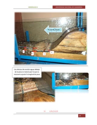 HIDRÁULICA II UNIVERSIDAD NACIONAL DE CAJAMARCA
25
VI. CÁLCULOS
FLUJO DE AGUA
Y2
Y1
Yn
L
Los efectos de erosión aguas debajo
de la posa es notoria por lo que es
necesario ajustar la longitud de posa
 