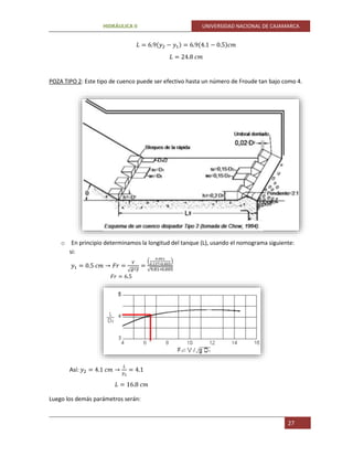 HIDRÁULICA II UNIVERSIDAD NACIONAL DE CAJAMARCA
27
𝐿 = 6.9(𝑦2 − 𝑦1) = 6.9(4.1 − 0.5)𝑐𝑚
𝐿 = 24.8 𝑐𝑚
POZA TIPO 2: Este tipo de cuenco puede ser efectivo hasta un número de Froude tan bajo como 4.
o En principio determinamos la longitud del tanque (L), usando el nomograma siguiente:
si:
𝑦1 = 0.5 𝑐𝑚 → 𝐹𝑟 =
𝑉
√ 𝑔∗𝑦
=
(
0.001
0.137∗0.005
)
√9.81∗0.005
𝐹𝑟 = 6.5
Así: 𝑦2 = 4.1 𝑐𝑚 →
𝐿
𝑦2
= 4.1
𝐿 = 16.8 𝑐𝑚
Luego los demás parámetros serán:
 