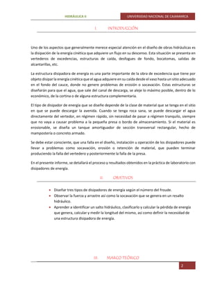 HIDRÁULICA II UNIVERSIDAD NACIONAL DE CAJAMARCA
2
I. INTRODUCCIÓN
Uno de los aspectos que generalmente merece especial atención en el diseño de obras hidráulicas es
la disipación de la energía cinética que adquiere un flujo en su descenso. Esta situación se presenta en
vertederos de excedencias, estructuras de caída, desfogues de fondo, bocatomas, salidas de
alcantarillas, etc.
La estructura disipadora de energía es una parte importante de la obra de excedencia que tiene por
objeto disipar la energía cinética que el agua adquiere en su caída desde el vaso hasta un sitio adecuado
en el fondo del cauce, donde no genere problemas de erosión o socavación. Estas estructuras se
diseñarán para que el agua, que sale del canal de descarga, se aleje lo máximo posible, dentro de lo
económico, de la cortina o de alguna estructura complementaria.
El tipo de disipador de energía que se diseñe depende de la clase de material que se tenga en el sitio
en que se puede descargar la avenida. Cuando se tenga roca sana, se puede descargar el agua
directamente del vertedor, en régimen rápido, sin necesidad de pasar a régimen tranquilo, siempre
que no vaya a causar problema a la pequeña presa o bordo de almacenamiento. Si el material es
erosionable, se diseña un tanque amortiguador de sección transversal rectangular, hecho de
mampostería o concreto armado.
Se debe estar consciente, que una falla en el diseño, instalación u operación de los disipadores puede
llevar a problemas como socavación, erosión o retención de material, que pueden terminar
produciendo la falla del vertedero y posteriormente la falla de la presa.
En el presente informe, se detallará el proceso y resultados obtenidos en la práctica de laboratorio con
disipadores de energía.
II. OBJETIVOS
 Diseñar tres tipos de disipadores de energía según el número del froude.
 Observar la fuerza y arrastre así como la socavación que se genera en un resalto
hidráulico.
 Aprender a identificar un salto hidráulico, clasificarlo y calcular la pérdida de energía
que genera, calcular y medir la longitud del mismo, asi como definir la necesidad de
una estructura disipadora de energía.
III. MARCO TEÓRICO
 