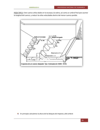 HIDRÁULICA II UNIVERSIDAD NACIONAL DE CAJAMARCA
29
POZA TIPO 3: Este cuenco utiliza dados en la escarpa y la solera, así como un umbral final para acortar
la longitud del cuenco, y reducir las altas velocidades dentro del menor cuenco posible.
En principio calculamos la altura de los bloques de impacto y del umbral:
 