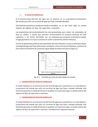 HIDRÁULICA II UNIVERSIDAD NACIONAL DE CAJAMARCA
3
3.1. EL RESALTO HIDRÁULICO
Es el ascenso brusco del nivel del agua que se presenta en un canal abierto a consecuencia
del retardo que sufre una corriente de agua que fluye a elevada velocidad.
Este fenómeno presenta un estado de fuerzas en equilibrio, en el que tiene lugar un cambio
violento del régimen de flujo, de supercrítico a subcrítico.
Las características del resalto hidráulico han sido aprovechadas para reducir las velocidades de
flujo en canales, a valores que permitan el escurrimiento sin ocasionar tensiones de corte
superiores a los límites permitidos por los materiales que componen el perímetro mojado.
El lugar geométrico en el que se presenta el resalto se denomina colchón hidráulico.
Una de las aplicaciones prácticas más importantes del salto hidráulico, es que se utiliza para disipar
la energía del agua que fluye sobre presas, vertedores y otras estructuras hidráulicas, y prevenir de
esta manera el fenómeno de socavación aguas debajo de dichas estructuras (Figura 1).
Fig. N° 1 Vertedor de cresta de caída rápida con resalto
3.2. GENERACIÓN DEL RESALTO HIDRÁULICO
El resalto hidráulico es el ascenso brusco del nivel del agua que se presenta en un canal abierto a
consecuencia del retardo que sufre una corriente de agua que fluye a elevada velocidad. Este
fenómeno presenta un estado de fuerzas en equilibrio, en el que tiene lugar un cambio violento del
régimen de flujo, de supercrítico a subcrítico.
3.3. GENERACIÓN DEL RESALTO HIDRÁULICO
El resalto hidráulico es el ascenso brusco del nivel del agua que se presenta en un canal abierto a
consecuencia del retardo que sufre una corriente de agua que fluye a elevada velocidad. Este
fenómeno presenta un estado de fuerzas en equilibrio, en el que tiene lugar un cambio violento del
régimen de flujo, de supercrítico a subcrítico. Consideremos el siguiente esquema:
 