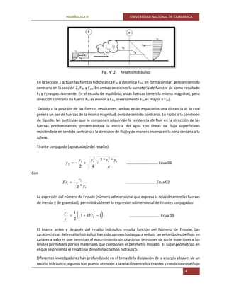 HIDRÁULICA II UNIVERSIDAD NACIONAL DE CAJAMARCA
4
Fig. N° 2 Resalto Hidráulico
En la sección 1 actúan las fuerzas hidrostática F1h y dinámica F1d; en forma similar, pero en sentido
contrario en la sección 2, F2h y F2d. En ambas secciones la sumatoria de fuerzas da como resultado
F1 y F2 respectivamente. En el estado de equilibrio, estas fuerzas tienen la misma magnitud, pero
dirección contraria (la fuerza F1h es menor a F2h, inversamente F1d es mayor a F2d).
Debido a la posición de las fuerzas resultantes, ambas están espaciadas una distancia d, lo cual
genera un par de fuerzas de la misma magnitud, pero de sentido contrario. En razón a la condición
de líquido, las partículas que la componen adquirirán la tendencia de fluir en la dirección de las
fuerzas predominantes, presentándose la mezcla del agua con líneas de flujo superficiales
moviéndose en sentido contrario a la dirección de flujo y de manera inversa en la zona cercana a la
solera.
Tirante conjugado (aguas abajo del resalto):
g
yvyy
y 1
2
1
2
11
2
**2
42
 ..……………………..….. Ecua 01
Con
1
1
1
* yg
v
Fr  ..……………………..…..Ecua 02
La expresión del número de Froude (número adimensional que expresa la relación entre las fuerzas
de inercia y de gravedad), permitirá obtener la expresión adimensional de tirantes conjugados:
 181
2
1 1
1
1
2
 Fr
y
y
..……………………..…..Ecua 03
El tirante antes y después del resalto hidráulico resulta función del Número de Froude. Las
características del resalto hidráulico han sido aprovechadas para reducir las velocidades de flujo en
canales a valores que permitan el escurrimiento sin ocasionar tensiones de corte superiores a los
límites permitidos por los materiales que componen el perímetro mojado. El lugar geométrico en
el que se presenta el resalto se denomina colchón hidráulico.
Diferentes investigadores han profundizado en el tema de la disipación de la energía a través de un
resalto hidráulico; algunos han puesto atención a la relación entre los tirantes y condiciones de flujo
 