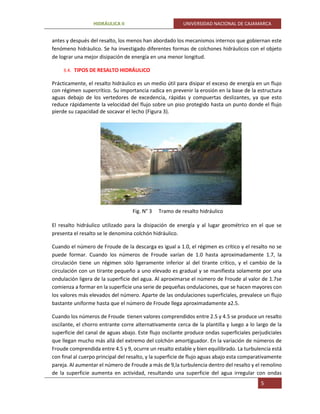 HIDRÁULICA II UNIVERSIDAD NACIONAL DE CAJAMARCA
5
antes y después del resalto, los menos han abordado los mecanismos internos que gobiernan este
fenómeno hidráulico. Se ha investigado diferentes formas de colchones hidráulicos con el objeto
de lograr una mejor disipación de energía en una menor longitud.
3.4. TIPOS DE RESALTO HIDRÁULICO
Prácticamente, el resalto hidráulico es un medio útil para disipar el exceso de energía en un flujo
con régimen supercrítico. Su importancia radica en prevenir la erosión en la base de la estructura
aguas debajo de los vertedores de excedencia, rápidas y compuertas deslizantes, ya que esto
reduce rápidamente la velocidad del flujo sobre un piso protegido hasta un punto donde el flujo
pierde su capacidad de socavar el lecho (Figura 3).
Fig. N° 3 Tramo de resalto hidráulico
El resalto hidráulico utilizado para la disipación de energía y al lugar geométrico en el que se
presenta el resalto se le denomina colchón hidráulico.
Cuando el número de Froude de la descarga es igual a 1.0, el régimen es crítico y el resalto no se
puede formar. Cuando los números de Froude varían de 1.0 hasta aproximadamente 1.7, la
circulación tiene un régimen sólo ligeramente inferior al del tirante crítico, y el cambio de la
circulación con un tirante pequeño a uno elevado es gradual y se manifiesta solamente por una
ondulación ligera de la superficie del agua. Al aproximarse el número de Froude al valor de 1.7se
comienza a formar en la superficie una serie de pequeñas ondulaciones, que se hacen mayores con
los valores más elevados del número. Aparte de las ondulaciones superficiales, prevalece un flujo
bastante uniforme hasta que el número de Froude llega aproximadamente a2.5.
Cuando los números de Froude tienen valores comprendidos entre 2.5 y 4.5 se produce un resalto
oscilante, el chorro entrante corre alternativamente cerca de la plantilla y luego a lo largo de la
superficie del canal de aguas abajo. Este flujo oscilante produce ondas superficiales perjudiciales
que llegan mucho más allá del extremo del colchón amortiguador. En la variación de números de
Froude comprendida entre 4.5 y 9, ocurre un resalto estable y bien equilibrado. La turbulencia está
con final al cuerpo principal del resalto, y la superficie de flujo aguas abajo esta comparativamente
pareja. Al aumentar el número de Froude a más de 9,la turbulencia dentro del resalto y el remolino
de la superficie aumenta en actividad, resultando una superficie del agua irregular con ondas
 
