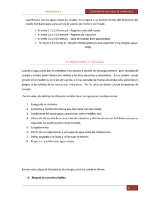 HIDRÁULICA II UNIVERSIDAD NACIONAL DE CAJAMARCA
6
superficiales fuertes aguas abajo del resalto. En la figura 4 se ilustran formas del fenómeno del
resalto hidráulico para varias series de valores del número de Froude.
 Fr entre 1.7 y 2.5 Forma A – Régimen antes del resalto
 Fr entre 2.5 y 4.5 Forma B – Régimen de transición
 Fr entre 4.5 y 9.0 Forma C – Zona de resaltos bien balanceados
 Fr mayor a 9.0 Forma D – Resalto efectivo pero con una superficie muy irregular aguas
abajo
3.5. DISIPADORES DE ENERGÍA
Cuando el agua corre por el vertedero y los canales o túneles de descarga contiene gran cantidad de
energía y mucho poder destructivo debido a las altas presiones y velocidades. Éstas pueden causar
erosión en lecho del río, en el pie de la presa, o en las estructuras mismas de conducción, poniendo en
peligro la estabilidad de las estructuras hidráulicas. Por lo tanto se deben colocar disipadores de
energía.
Para la selección del tipo de disipador se debe tener las siguientes consideraciones:
1. Energía de la corriente.
2. Economía y mantenimiento ya que éste eleva mucho el costo.
3. Condiciones del cauce aguas abajo (roca, suelo erodable, etc).
4. Ubicación de las vías de acceso, casa de máquinas, y demás estructuras hidráulicas ya que su
seguridad no puede quedar comprometida.
5. Congelamiento.
6. Efecto de las subpresiones y del vapor de agua sobre las instalaciones.
7. Daños causados a la fauna y la flora por la erosión.
8. Proyectos y poblaciones aguas abajo.
Existen varios tipos de disipadores de energía, entre los cuales se tienen:
Bloques de concreto o bafles:
 