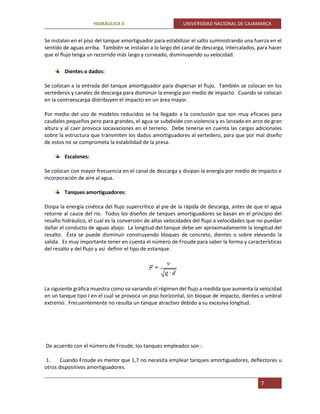 HIDRÁULICA II UNIVERSIDAD NACIONAL DE CAJAMARCA
7
Se instalan en el piso del tanque amortiguador para estabilizar el salto suministrando una fuerza en el
sentido de aguas arriba. También se instalan a lo largo del canal de descarga, intercalados, para hacer
que el flujo tenga un recorrido más largo y curveado, disminuyendo su velocidad.
Dientes o dados:
Se colocan a la entrada del tanque amortiguador para dispersar el flujo. También se colocan en los
vertederos y canales de descarga para disminuir la energía por medio de impacto. Cuando se colocan
en la contraescarpa distribuyen el impacto en un área mayor.
Por medio del uso de modelos reducidos se ha llegado a la conclusión que son muy eficaces para
caudales pequeños pero para grandes, el agua se subdivide con violencia y es lanzada en arco de gran
altura y al caer provoca socavaciones en el terreno. Debe tenerse en cuenta las cargas adicionales
sobre la estructura que transmiten los dados amortiguadores al vertedero, para que por mal diseño
de estos no se comprometa la estabilidad de la presa.
Escalones:
Se colocan con mayor frecuencia en el canal de descarga y disipan la energía por medio de impacto e
incorporación de aire al agua.
Tanques amortiguadores:
Disipa la energía cinética del flujo supercrítico al pie de la rápida de descarga, antes de que el agua
retorne al cauce del río. Todos los diseños de tanques amortiguadores se basan en el principio del
resalto hidráulico, el cual es la conversión de altas velocidades del flujo a velocidades que no puedan
dañar el conducto de aguas abajo. La longitud del tanque debe ser aproximadamente la longitud del
resalto. Ésta se puede disminuir construyendo bloques de concreto, dientes o sobre elevando la
salida. Es muy importante tener en cuenta el número de Froude para saber la forma y características
del resalto y del flujo y así definir el tipo de estanque.
La siguiente gráfica muestra como va variando el régimen del flujo a medida que aumenta la velocidad
en un tanque tipo I en el cual se provoca un piso horizontal, sin bloque de impacto, dientes o umbral
extremo. Frecuentemente no resulta un tanque atractivo debido a su excesiva longitud.
De acuerdo con el número de Froude, los tanques empleados son :
1. Cuando Froude es menor que 1,7 no necesita emplear tanques amortiguadores, deflectores u
otros dispositivos amortiguadores.
 
