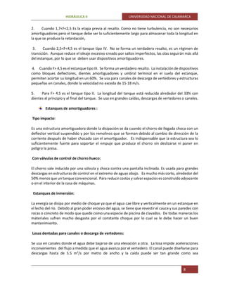 HIDRÁULICA II UNIVERSIDAD NACIONAL DE CAJAMARCA
8
2. Cuando 1,7<F<2,5 Es la etapa previa al resalto. Como no tiene turbulencia, no son necesarios
amortiguadores pero el tanque debe ser lo suficientemente largo para almacenar toda la longitud en
la que se produce la retardación,
3. Cuando 2,5<F<4,5 es el tanque tipo IV. No se forma un verdadero resalto, es un régimen de
transición. Aunque reduce el oleaje excesivo creado por saltos imperfectos, las olas seguirán más allá
del estanque, por lo que se deben usar dispositivos amortiguadores.
4. Cuando F> 4,5 es el estanque tipo III. Se forma un verdadero resalto. La instalación de dispositivos
como bloques deflectores, dientes amortiguadores y umbral terminal en el suelo del estanque,
permiten acortar su longitud en un 60%. Se usa para canales de descarga de vertedores y estructuras
pequeñas en canales, donde la velocidad no exceda de 15-18 m/s.
5. Para F> 4.5 es el tanque tipo II. La longitud del tanque está reducida alrededor del 33% con
dientes al principio y al final del tanque. Se usa en grandes caídas, descargas de vertedores o canales.
Estanques de amortiguadores :
Tipo impacto:
Es una estructura amortiguadora donde la disipación se da cuando el chorro de llegada choca con un
deflector vertical suspendido y por los remolinos que se forman debido al cambio de dirección de la
corriente después de haber chocado con el amortiguador. Es indispensable que la estructura sea lo
suficientemente fuerte para soportar el empuje que produce el chorro sin deslizarse ni poner en
peligro la presa.
Con válvulas de control de chorro hueco:
El chorro sale inducido por una válvula y choca contra una pantalla inclinada. Es usada para grandes
descargas en estructuras de control en el extremo de aguas abajo. Es mucho más corto, alrededor del
50% menos que un tanque convencional. Para reducir costos y salvar espacios es construido adyacente
o en el interior de la casa de máquinas.
Estanques de inmersión:
La energía se disipa por medio de choque ya que el agua cae libre y verticalmente en un estanque en
el lecho del río. Debido al gran poder erosivo del agua, se tiene que revestir el cauce y sus paredes con
rocas o concreto de modo que quede como una especie de piscina de clavados. De todas maneras los
materiales sufren mucho desgaste por el constante choque por lo cual se le debe hacer un buen
mantenimiento.
Losas dentadas para canales o descarga de vertedores:
Se usa en canales donde el agua debe bajarse de una elevación a otra. La losa impide aceleraciones
inconvenientes del flujo a medida que el agua avanza por el vertedero. El canal puede diseñarse para
descargas hasta de 5.5 m3
/s por metro de ancho y la caída puede ser tan grande como sea
 