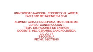UNIVERSIDAD NACIONAL FEDERICO VILLARREAL
FACULTAD DE INGENIERIA CIVIL
ALUMNO: JARA CHOQUEPOMA, MARIO BEREMIZ
CURSO: CONSTRUCCION II
TEMA: DISIPADORES DE ENERGIA
DOCENTE: ING. GERARDO CANCHO ZUÑIGA
CICLO: VII
SECCION: A
FECHA: 08/07/2015
 