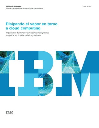 IBM Smart Business
Informe Ejecutivo sobre el Liderazgo del Pensamiento
Enero de 2010
Disipando el vapor en torno
a cloud computing
Impulsores, barreras y consideraciones para la
adopción de la nube pública y privada
 