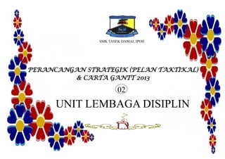 SMK TASEK DAMAI, IPOH
PERANCANGAN STRATEGIK (PELAN TAKTIKAL)
& CARTA GANTT 2013
UNIT LEMBAGA DISIPLIN
02
 