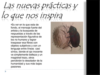 Las nuevas prácticas y
lo que nos inspira
•Es ver en lo que esta de
fondo, el mensaje fuerte del
artista y la busqueda de
respuestas a través de las
representación figurativa de
los no humano y lograr
traspasar esa fibras con
objetos subjetivos y con un
lenguaje entre líneas casi
sínico, donde el ojo inocente
ve simplemente belleza y un
magistral trazo, otros
percibirán lo desolador de la
humanidad y sus más bajas
pasiones

 