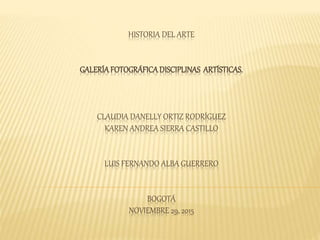 HISTORIA DEL ARTE
GALERÍAFOTOGRÁFICADISCIPLINAS ARTÍSTICAS.
CLAUDIA DANELLY ORTIZ RODRÍGUEZ
KAREN ANDREA SIERRA CASTILLO
LUIS FERNANDO ALBA GUERRERO
BOGOTÁ
NOVIEMBRE 29, 2015
 