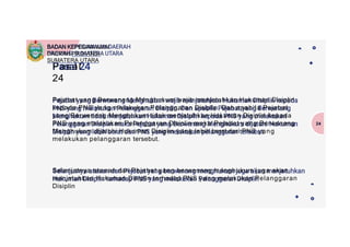 Pasal
24
24
Pejabat yang Berwenang Menghukum wajib menjatuhkan Hukuman Disiplin
kepada PNS yang melakukan Pelanggaran Disiplin. Dan apabila Pejabat
yang Berwenang Menghukum tidak menjatuhkan Hukuman Disiplin kepada
PNS yang melakukan Pelanggaran Disiplin maka Pejabat yang Berwenang
Menghukum dijatuhi Hukuman Disiplin yang lebih berat dari PNS yang
melakukan pelanggaran tersebut.
Selanjutnya atasan dari Pejabat yang berwenang menghukum juga akan
menjatuhkan Hukuman Disiplin terhadap PNS yang melakukan Pelanggaran
Disiplin
BADAN KEPEGAWAIAN
DAERAH PROVINSI
SUMATERA UTARA
 