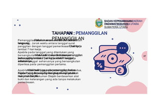 TAHAPAN :
PEMANGGILAN
Pemanggilan dilakukan secara tertulis oleh atasan
langsung. Jarak waktu antara tanggal surat
panggilan dengan tanggal pemeriksaan paling
lambat 7 hari kerja.
Apabila pada tanggal yang ditentukan yang
bersangkutan tidak hadir, maka dilakukan
pemanggilan kedua paling lambat 7 hari kerja
setelah tanggal seharusnya yang bersangkutan
diperiksa pada pemanggilan pertama.
Apabila tidak hadir juga pada pemanggilan kedua,
maka Pejabat yang Berwenang Menghukum
menjatuhkan Hukuman Disiplin berdasarkan alat
bukti dan keterangan yang ada tanpa melakukan
pemeriksaan.
27
BADAN KEPEGAWAIAN
DAERAH PROVINSI
SUMATERA UTARA
 