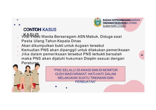 CONTOH
KASUS
●
●
●
●
Viral Video Wanita Berseragam ASN Mabuk, Diduga saat
Pesta Ulang Tahun Kepala Dinas
Akan dikumpulkan bukti untuk dugaan tersebut
Kemudian PNS akan dipanggil untuk dilakukan pemeriksaan
Jika dalam pemeriksaan tersebut PNS terbukti bersalah
maka PNS akan dijatuhi hukuman Disiplin sesuai dengan
Peraturan.
36
BADAN KEPEGAWAIAN
DAERAH PROVINSI
SUMATERA UTARA
“PNS SELALU DI AWASI DAN DI MONITOR
OLEH MASYARAKAT HATI-HATI DALAM
MELAKUKAN SUATU TINDAKAN DAN
PERBUATAN”
 