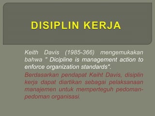 Keith Davis (1985-366) mengemukakan
bahwa " Dicipline is management action to
enforce organization standards".
Berdasarkan pendapat Keiht Davis, disiplin
kerja dapat diartikan sebagai pelaksanaan
manajemen untuk memperteguh pedoman-
pedoman organisasi.
 