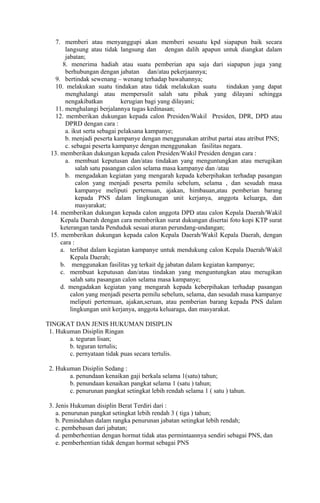 7. memberi atau menyanggupi akan memberi sesuatu kpd siapapun baik secara
       langsung atau tidak langsung dan dengan dalih apapun untuk diangkat dalam
       jabatan;
      8. menerima hadiah atau suatu pemberian apa saja dari siapapun juga yang
       berhubungan dengan jabatan dan/atau pekerjaannya;
   9. bertindak sewenang C wenang terhadap bawahannya;
   10. melakukan suatu tindakan atau tidak melakukan suatu         tindakan yang dapat
       menghalangi atau mempersulit salah satu pihak yang dilayani sehingga
       nengakibatkan          kerugian bagi yang dilayani;
   11. menghalangi berjalannya tugas kedinasan;
   12. memberikan dukungan kepada calon Presiden/Wakil Presiden, DPR, DPD atau
       DPRD dengan cara :
       a. ikut serta sebagai pelaksana kampanye;
       b. menjadi peserta kampanye dengan menggunakan atribut partai atau atribut PNS;
       c. sebagai peserta kampanye dengan menggunakan fasilitas negara.
 13. memberikan dukungan kepada calon Presiden/Wakil Presiden dengan cara :
       a. membuat keputusan dan/atau tindakan yang menguntungkan atau merugikan
            salah satu pasangan calon selama masa kampanye dan /atau
       b. mengadakan kegiatan yang mengarah kepada keberpihakan terhadap pasangan
            calon yang menjadi peserta pemilu sebelum, selama , dan sesudah masa
            kampanye meliputi pertemuan, ajakan, himbauan,atau pemberian barang
            kepada PNS dalam lingkunagan unit kerjanya, anggota keluarga, dan
            masyarakat;
 14. memberikan dukungan kepada calon anggota DPD atau calon Kepala Daerah/Wakil
     Kepala Daerah dengan cara memberikan surat dukungan disertai foto kopi KTP surat
     keterangan tanda Penduduk sesuai aturan perundang-undangan;
 15. memberikan dukungan kepada calon Kepala Daerah/Wakil Kepala Daerah, dengan
     cara :
     a. terlibat dalam kegiatan kampanye untuk mendukung calon Kepala Daerah/Wakil
         Kepala Daerah;
     b. menggunakan fasilitas yg terkait dg jabatan dalam kegiatan kampanye;
     c. membuat keputusan dan/atau tindakan yang menguntungkan atau merugikan
         salah satu pasangan calon selama masa kampanye;
     d. mengadakan kegiatan yang mengarah kepada keberpihakan terhadap pasangan
         calon yang menjadi peserta pemilu sebelum, selama, dan sesudah masa kampanye
         meliputi pertemuan, ajakan,seruan, atau pemberian barang kepada PNS dalam
         lingkungan unit kerjanya, anggota keluaraga, dan masyarakat.

TINGKAT DAN JENIS HUKUMAN DISIPLIN
 1. Hukuman Disiplin Ringan
        a. teguran lisan;
        b. teguran tertulis;
        c. pernyataan tidak puas secara tertulis.

 2. Hukuman Disiplin Sedang :
        a. penundaan kenaikan gaji berkala selama 1(satu) tahun;
        b. penundaan kenaikan pangkat selama 1 (satu ) tahun;
        c. penurunan pangkat setingkat lebih rendah selama 1 ( satu ) tahun.

 3. Jenis Hukuman disiplin Berat Terdiri dari :
    a. penurunan pangkat setingkat lebih rendah 3 ( tiga ) tahun;
    b. Pemindahan dalam rangka penurunan jabatan setingkat lebih rendah;
    c. pembebasan dari jabatan;
    d. pemberhentian dengan hormat tidak atas permintaannya sendiri sebagai PNS, dan
    e. pemberhentian tidak dengan hormat sebagai PNS
 