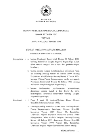 PRESIDEN 
REPUBLIK INDONESIA 
PERATURAN PEMERINTAH REPUBLIK INDONESIA 
NOMOR 53 TAHUN 2010 
TENTANG 
DISIPLIN PEGAWAI NEGERI SIPIL 
DENGAN RAHMAT TUHAN YANG MAHA ESA 
PRESIDEN REPUBLIK INDONESIA, 
Menimbang : a. bahwa Peraturan Pemerintah Nomor 30 Tahun 1980 
tentang Peraturan Disiplin Pegawai Negeri Sipil sudah 
tidak sesuai dengan kebutuhan dan perkembangan 
keadaan; 
b. bahwa dalam rangka melaksanakan ketentuan Pasal 
30 Undang-Undang Nomor 43 Tahun 1999 tentang 
Perubahan atas Undang-Undang Nomor 8 Tahun 1974 
tentang Pokok-Pokok Kepegawaian, perlu mengganti 
Peraturan Pemerintah Nomor 30 Tahun 1980 tentang 
Peraturan Disiplin Pegawai Negeri Sipil; 
c. bahwa berdasarkan pertimbangan sebagaimana 
dimaksud dalam huruf a dan huruf b, perlu 
menetapkan Peraturan Pemerintah tentang Disiplin 
Pegawai Negeri Sipil; 
Mengingat : 1. Pasal 5 ayat (2) Undang-Undang Dasar Negara 
Republik Indonesia Tahun 1945; 
2. Undang-Undang Nomor 8 Tahun 1974 tentang Pokok- 
Pokok Kepegawaian (Lembaran Negara Republik 
Indonesia Tahun 1974 Nomor 55, Tambahan 
Lembaran Negara Republik Indonesia Nomor 3041) 
sebagaimana telah diubah dengan Undang-Undang 
Nomor 43 Tahun 1999 (Lembaran Negara Republik 
Indonesia Tahun 1999 Nomor 169, Tambahan 
Lembaran Negara Republik Indonesia Nomor 3890); 
MEMUTUSKAN: . . . 
 