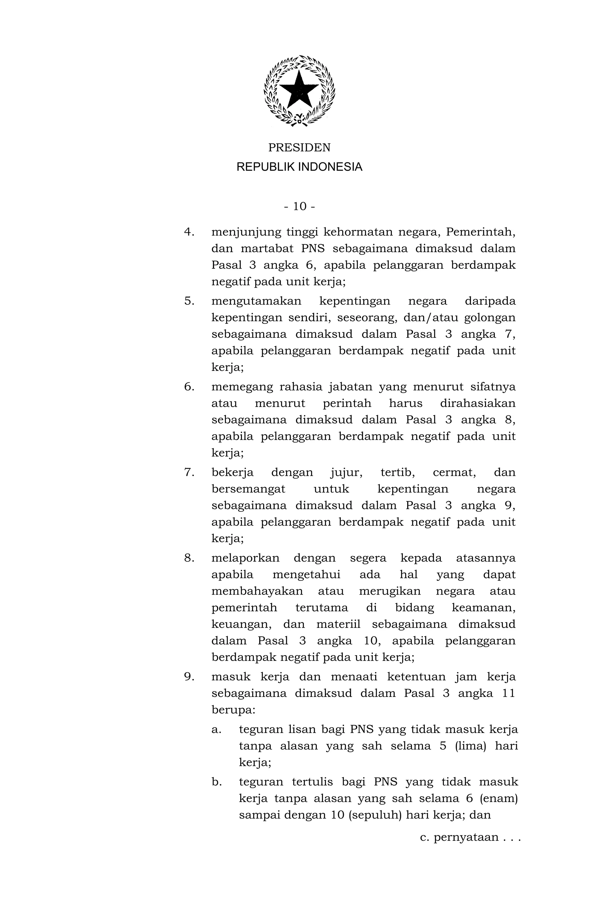 PRESIDEN
          REPUBLIK INDONESIA


                 - 10 -

4.   menjunjung tinggi kehormatan negara, Pemerintah,
     dan martabat PNS sebagaimana dimaksud dalam
     Pasal 3 angka 6, apabila pelanggaran berdampak
     negatif pada unit kerja;
5.   mengutamakan     kepentingan     negara  daripada
     kepentingan sendiri, seseorang, dan/atau golongan
     sebagaimana dimaksud dalam Pasal 3 angka 7,
     apabila pelanggaran berdampak negatif pada unit
     kerja;
6.   memegang rahasia jabatan yang menurut sifatnya
     atau menurut perintah harus dirahasiakan
     sebagaimana dimaksud dalam Pasal 3 angka 8,
     apabila pelanggaran berdampak negatif pada unit
     kerja;
7.   bekerja   dengan   jujur, tertib,  cermat,    dan
     bersemangat      untuk    kepentingan      negara
     sebagaimana dimaksud dalam Pasal 3 angka 9,
     apabila pelanggaran berdampak negatif pada unit
     kerja;
8.   melaporkan dengan segera kepada atasannya
     apabila  mengetahui     ada    hal   yang  dapat
     membahayakan atau merugikan negara atau
     pemerintah  terutama     di   bidang   keamanan,
     keuangan, dan materiil sebagaimana dimaksud
     dalam Pasal 3 angka 10, apabila pelanggaran
     berdampak negatif pada unit kerja;
9.   masuk kerja dan menaati ketentuan jam kerja
     sebagaimana dimaksud dalam Pasal 3 angka 11
     berupa:
     a.   teguran lisan bagi PNS yang tidak masuk kerja
          tanpa alasan yang sah selama 5 (lima) hari
          kerja;
     b.   teguran tertulis bagi PNS yang tidak masuk
          kerja tanpa alasan yang sah selama 6 (enam)
          sampai dengan 10 (sepuluh) hari kerja; dan
                                       c. pernyataan . . .
 