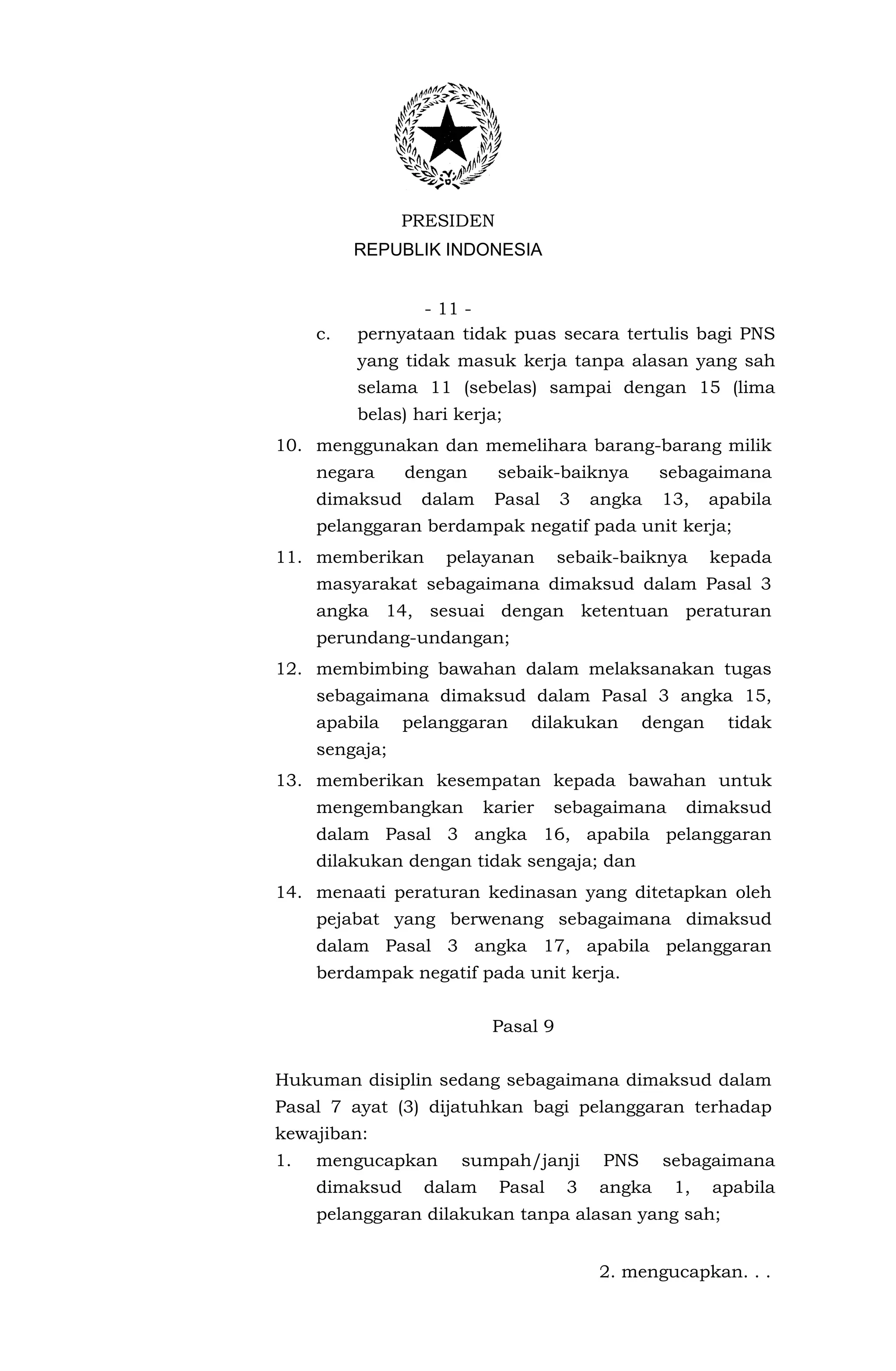 PRESIDEN
          REPUBLIK INDONESIA


                 - 11 -
     c.   pernyataan tidak puas secara tertulis bagi PNS
          yang tidak masuk kerja tanpa alasan yang sah
          selama 11 (sebelas) sampai dengan 15 (lima
          belas) hari kerja;
10. menggunakan dan memelihara barang-barang milik
     negara     dengan     sebaik-baiknya         sebagaimana
     dimaksud    dalam     Pasal     3    angka   13,     apabila
     pelanggaran berdampak negatif pada unit kerja;
11. memberikan       pelayanan       sebaik-baiknya       kepada
     masyarakat sebagaimana dimaksud dalam Pasal 3
     angka 14, sesuai dengan ketentuan peraturan
     perundang-undangan;
12. membimbing bawahan dalam melaksanakan tugas
     sebagaimana dimaksud dalam Pasal 3 angka 15,
     apabila    pelanggaran    dilakukan         dengan     tidak
     sengaja;
13. memberikan kesempatan kepada bawahan untuk
     mengembangkan        karier   sebagaimana       dimaksud
     dalam Pasal 3 angka 16, apabila pelanggaran
     dilakukan dengan tidak sengaja; dan
14. menaati peraturan kedinasan yang ditetapkan oleh
     pejabat yang berwenang sebagaimana dimaksud
     dalam Pasal 3 angka 17, apabila pelanggaran
     berdampak negatif pada unit kerja.


                           Pasal 9


Hukuman disiplin sedang sebagaimana dimaksud dalam
Pasal 7 ayat (3) dijatuhkan bagi pelanggaran terhadap
kewajiban:
1.   mengucapkan      sumpah/janji         PNS    sebagaimana
     dimaksud     dalam    Pasal      3   angka     1,    apabila
     pelanggaran dilakukan tanpa alasan yang sah;


                                          2. mengucapkan. . .
 