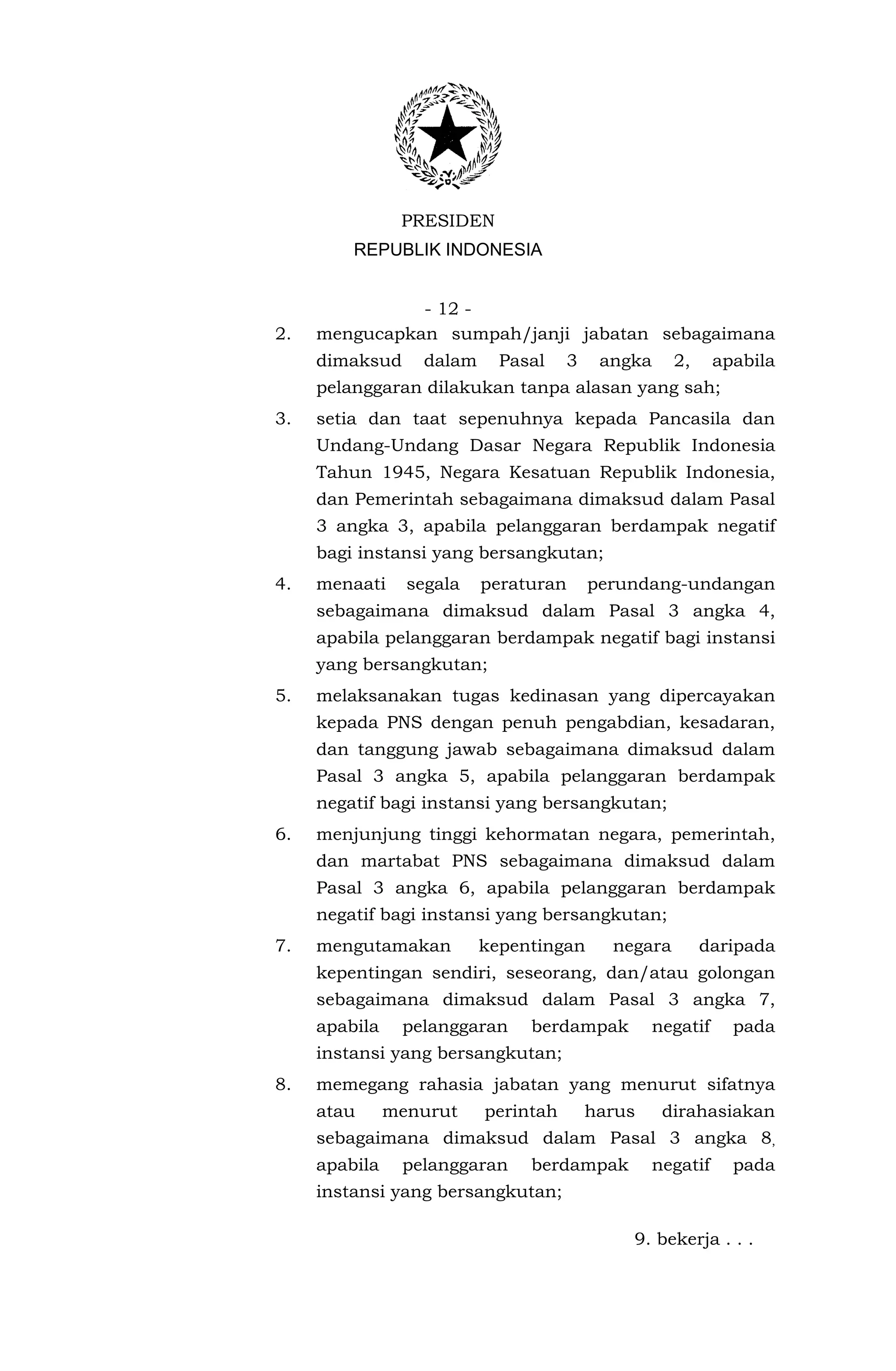 PRESIDEN
         REPUBLIK INDONESIA


               - 12 -
2.   mengucapkan sumpah/janji jabatan sebagaimana
     dimaksud     dalam     Pasal     3    angka     2,      apabila
     pelanggaran dilakukan tanpa alasan yang sah;
3.   setia dan taat sepenuhnya kepada Pancasila dan
     Undang-Undang Dasar Negara Republik Indonesia
     Tahun 1945, Negara Kesatuan Republik Indonesia,
     dan Pemerintah sebagaimana dimaksud dalam Pasal
     3 angka 3, apabila pelanggaran berdampak negatif
     bagi instansi yang bersangkutan;
4.   menaati     segala   peraturan       perundang-undangan
     sebagaimana dimaksud dalam Pasal 3 angka 4,
     apabila pelanggaran berdampak negatif bagi instansi
     yang bersangkutan;
5.   melaksanakan tugas kedinasan yang dipercayakan
     kepada PNS dengan penuh pengabdian, kesadaran,
     dan tanggung jawab sebagaimana dimaksud dalam
     Pasal 3 angka 5, apabila pelanggaran berdampak
     negatif bagi instansi yang bersangkutan;
6.   menjunjung tinggi kehormatan negara, pemerintah,
     dan martabat PNS sebagaimana dimaksud dalam
     Pasal 3 angka 6, apabila pelanggaran berdampak
     negatif bagi instansi yang bersangkutan;
7.   mengutamakan         kepentingan       negara        daripada
     kepentingan sendiri, seseorang, dan/atau golongan
     sebagaimana dimaksud dalam Pasal 3 angka 7,
     apabila    pelanggaran    berdampak           negatif     pada
     instansi yang bersangkutan;
8.   memegang rahasia jabatan yang menurut sifatnya
     atau      menurut    perintah        harus     dirahasiakan
     sebagaimana dimaksud dalam Pasal 3 angka 8,
     apabila    pelanggaran    berdampak           negatif     pada
     instansi yang bersangkutan;

                                              9. bekerja . . .
 