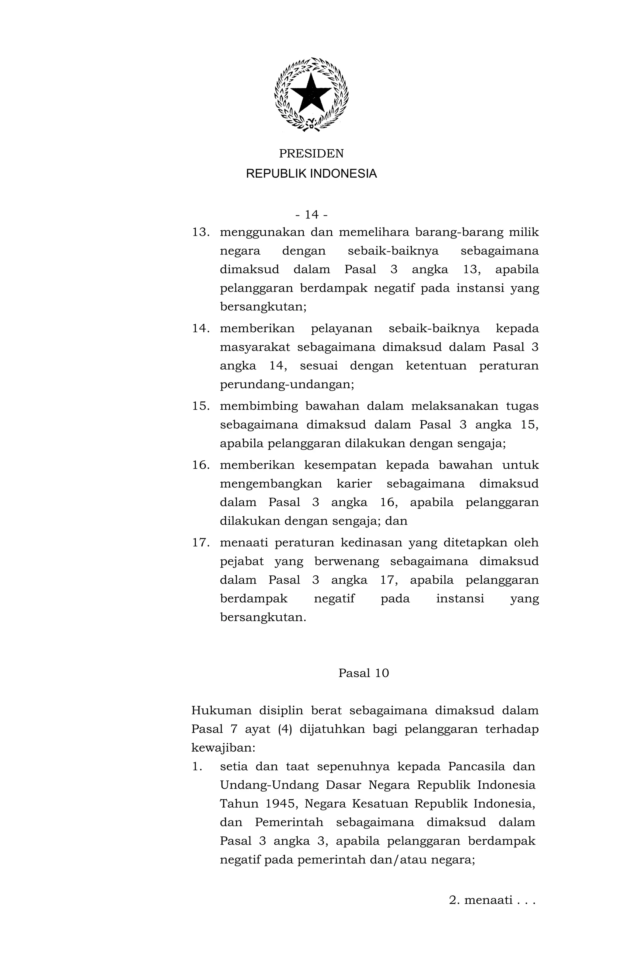 PRESIDEN
           REPUBLIK INDONESIA


              - 14 -
13. menggunakan dan memelihara barang-barang milik
     negara     dengan       sebaik-baiknya           sebagaimana
     dimaksud       dalam    Pasal     3    angka     13,   apabila
     pelanggaran berdampak negatif pada instansi yang
     bersangkutan;
14. memberikan        pelayanan       sebaik-baiknya        kepada
     masyarakat sebagaimana dimaksud dalam Pasal 3
     angka    14,   sesuai dengan          ketentuan     peraturan
     perundang-undangan;
15. membimbing bawahan dalam melaksanakan tugas
     sebagaimana dimaksud dalam Pasal 3 angka 15,
     apabila pelanggaran dilakukan dengan sengaja;
16. memberikan kesempatan kepada bawahan untuk
     mengembangkan          karier   sebagaimana         dimaksud
     dalam Pasal 3 angka 16, apabila pelanggaran
     dilakukan dengan sengaja; dan
17. menaati peraturan kedinasan yang ditetapkan oleh
     pejabat yang berwenang sebagaimana dimaksud
     dalam Pasal 3 angka 17, apabila pelanggaran
     berdampak        negatif        pada      instansi        yang
     bersangkutan.



                            Pasal 10


Hukuman disiplin berat sebagaimana dimaksud dalam
Pasal 7 ayat (4) dijatuhkan bagi pelanggaran terhadap
kewajiban:
1.   setia dan taat sepenuhnya kepada Pancasila dan
     Undang-Undang Dasar Negara Republik Indonesia
     Tahun 1945, Negara Kesatuan Republik Indonesia,
     dan    Pemerintah      sebagaimana       dimaksud       dalam
     Pasal 3 angka 3, apabila pelanggaran berdampak
     negatif pada pemerintah dan/atau negara;


                                                    2. menaati . . .
 