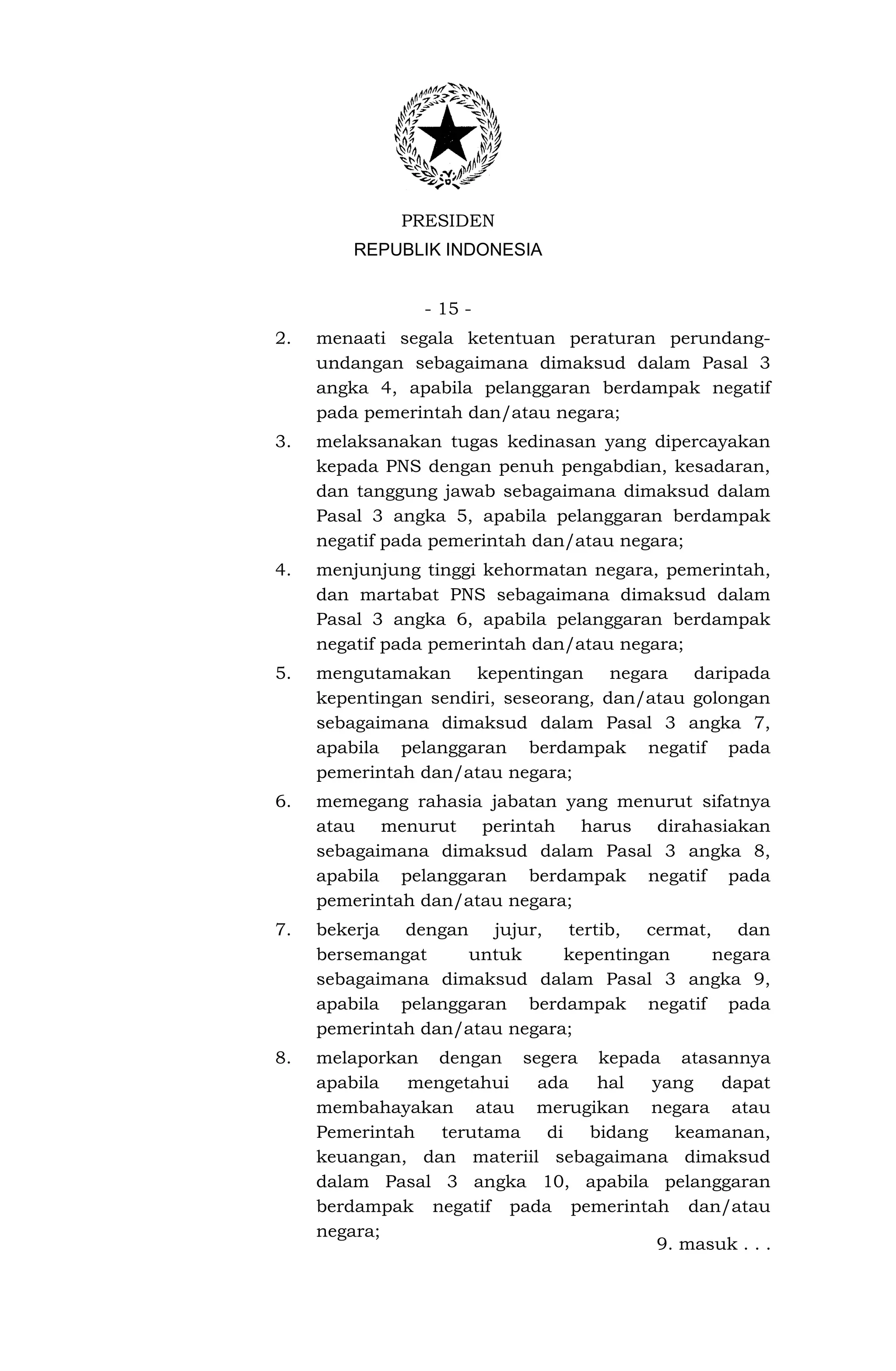 PRESIDEN
         REPUBLIK INDONESIA


                - 15 -
2.   menaati segala ketentuan peraturan perundang-
     undangan sebagaimana dimaksud dalam Pasal 3
     angka 4, apabila pelanggaran berdampak negatif
     pada pemerintah dan/atau negara;
3.   melaksanakan tugas kedinasan yang dipercayakan
     kepada PNS dengan penuh pengabdian, kesadaran,
     dan tanggung jawab sebagaimana dimaksud dalam
     Pasal 3 angka 5, apabila pelanggaran berdampak
     negatif pada pemerintah dan/atau negara;
4.   menjunjung tinggi kehormatan negara, pemerintah,
     dan martabat PNS sebagaimana dimaksud dalam
     Pasal 3 angka 6, apabila pelanggaran berdampak
     negatif pada pemerintah dan/atau negara;
5.   mengutamakan kepentingan negara daripada
     kepentingan sendiri, seseorang, dan/atau golongan
     sebagaimana dimaksud dalam Pasal 3 angka 7,
     apabila pelanggaran berdampak negatif pada
     pemerintah dan/atau negara;
6.   memegang rahasia jabatan yang menurut sifatnya
     atau menurut perintah harus dirahasiakan
     sebagaimana dimaksud dalam Pasal 3 angka 8,
     apabila pelanggaran berdampak negatif pada
     pemerintah dan/atau negara;
7.   bekerja dengan jujur, tertib, cermat, dan
     bersemangat    untuk      kepentingan negara
     sebagaimana dimaksud dalam Pasal 3 angka 9,
     apabila pelanggaran berdampak negatif pada
     pemerintah dan/atau negara;
8.   melaporkan dengan segera kepada atasannya
     apabila  mengetahui   ada   hal   yang   dapat
     membahayakan atau merugikan negara atau
     Pemerintah  terutama   di  bidang   keamanan,
     keuangan, dan materiil sebagaimana dimaksud
     dalam Pasal 3 angka 10, apabila pelanggaran
     berdampak negatif pada pemerintah dan/atau
     negara;
                                       9. masuk . . .
 