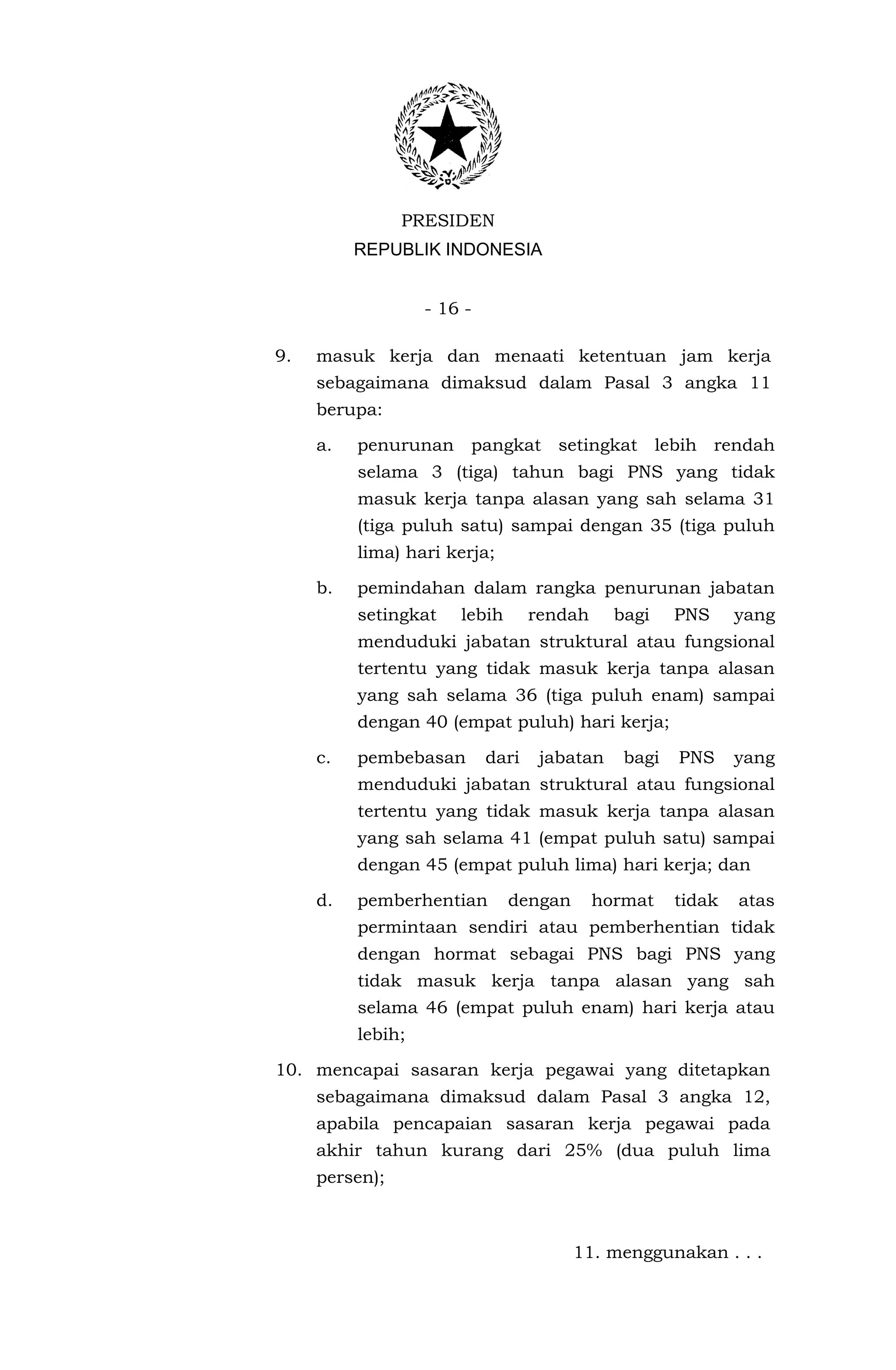 PRESIDEN
          REPUBLIK INDONESIA


                   - 16 -

9.   masuk kerja dan menaati ketentuan jam kerja
     sebagaimana dimaksud dalam Pasal 3 angka 11
     berupa:

     a.   penurunan pangkat setingkat lebih rendah
          selama 3 (tiga) tahun bagi PNS yang tidak
          masuk kerja tanpa alasan yang sah selama 31
          (tiga puluh satu) sampai dengan 35 (tiga puluh
          lima) hari kerja;

     b.   pemindahan dalam rangka penurunan jabatan
          setingkat    lebih       rendah     bagi    PNS     yang
          menduduki jabatan struktural atau fungsional
          tertentu yang tidak masuk kerja tanpa alasan
          yang sah selama 36 (tiga puluh enam) sampai
          dengan 40 (empat puluh) hari kerja;

     c.   pembebasan        dari    jabatan    bagi   PNS     yang
          menduduki jabatan struktural atau fungsional
          tertentu yang tidak masuk kerja tanpa alasan
          yang sah selama 41 (empat puluh satu) sampai
          dengan 45 (empat puluh lima) hari kerja; dan

     d.   pemberhentian        dengan       hormat    tidak   atas
          permintaan sendiri atau pemberhentian tidak
          dengan hormat sebagai PNS bagi PNS yang
          tidak masuk kerja tanpa alasan yang sah
          selama 46 (empat puluh enam) hari kerja atau
          lebih;

10. mencapai sasaran kerja pegawai yang ditetapkan
     sebagaimana dimaksud dalam Pasal 3 angka 12,
     apabila pencapaian sasaran kerja pegawai pada
     akhir tahun kurang dari 25% (dua puluh lima
     persen);



                                        11. menggunakan . . .
 