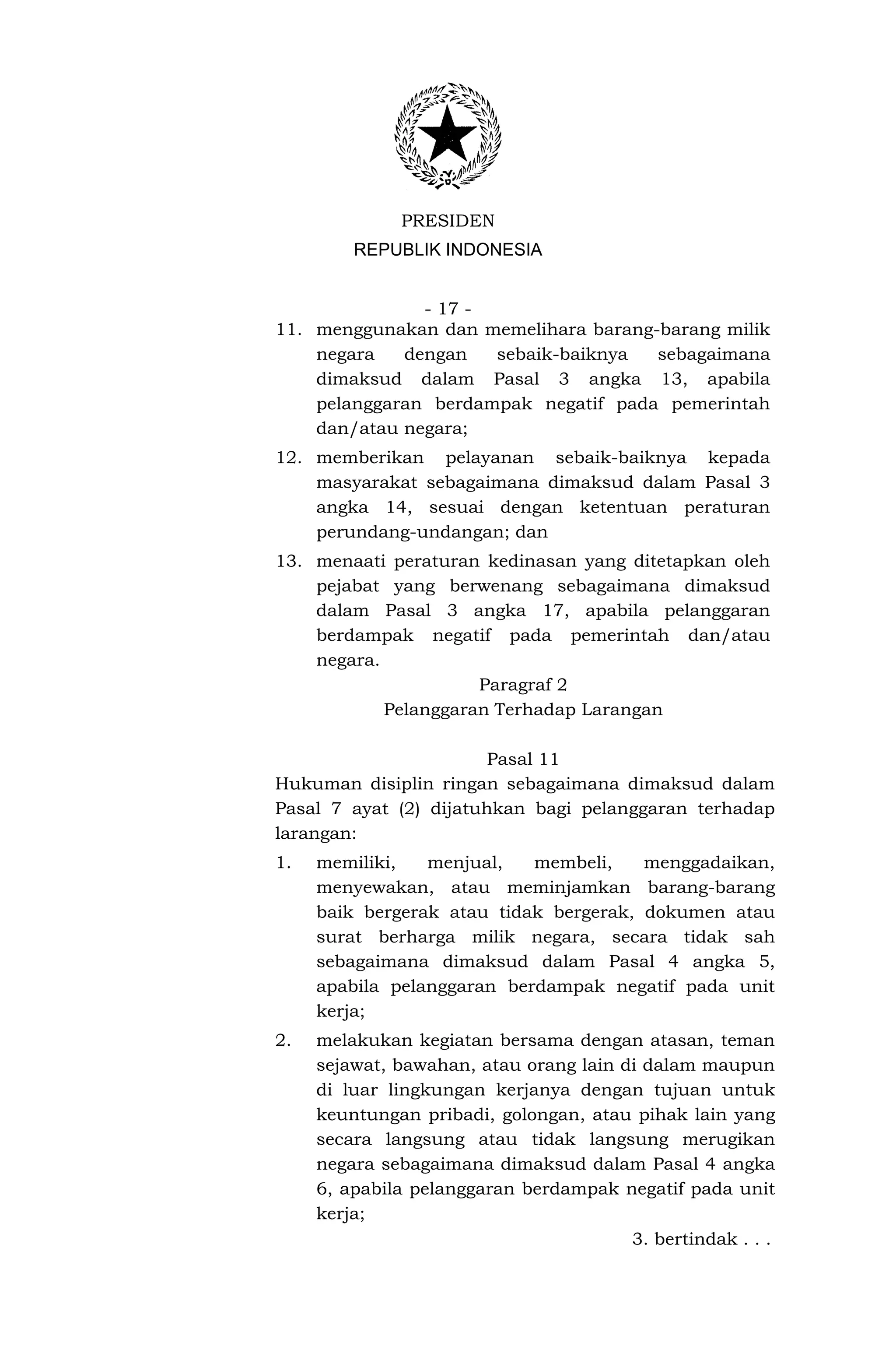 PRESIDEN
         REPUBLIK INDONESIA


               - 17 -
11. menggunakan dan memelihara barang-barang milik
    negara   dengan   sebaik-baiknya  sebagaimana
    dimaksud dalam Pasal 3 angka 13, apabila
    pelanggaran berdampak negatif pada pemerintah
    dan/atau negara;
12. memberikan pelayanan sebaik-baiknya kepada
    masyarakat sebagaimana dimaksud dalam Pasal 3
    angka 14, sesuai dengan ketentuan peraturan
    perundang-undangan; dan
13. menaati peraturan kedinasan yang ditetapkan oleh
    pejabat yang berwenang sebagaimana dimaksud
    dalam Pasal 3 angka 17, apabila pelanggaran
    berdampak negatif pada pemerintah dan/atau
    negara.
                      Paragraf 2
            Pelanggaran Terhadap Larangan

                       Pasal 11
Hukuman disiplin ringan sebagaimana dimaksud dalam
Pasal 7 ayat (2) dijatuhkan bagi pelanggaran terhadap
larangan:
1.   memiliki,   menjual,   membeli,    menggadaikan,
     menyewakan, atau meminjamkan barang-barang
     baik bergerak atau tidak bergerak, dokumen atau
     surat berharga milik negara, secara tidak sah
     sebagaimana dimaksud dalam Pasal 4 angka 5,
     apabila pelanggaran berdampak negatif pada unit
     kerja;
2.   melakukan kegiatan bersama dengan atasan, teman
     sejawat, bawahan, atau orang lain di dalam maupun
     di luar lingkungan kerjanya dengan tujuan untuk
     keuntungan pribadi, golongan, atau pihak lain yang
     secara langsung atau tidak langsung merugikan
     negara sebagaimana dimaksud dalam Pasal 4 angka
     6, apabila pelanggaran berdampak negatif pada unit
     kerja;
                                        3. bertindak . . .
 
