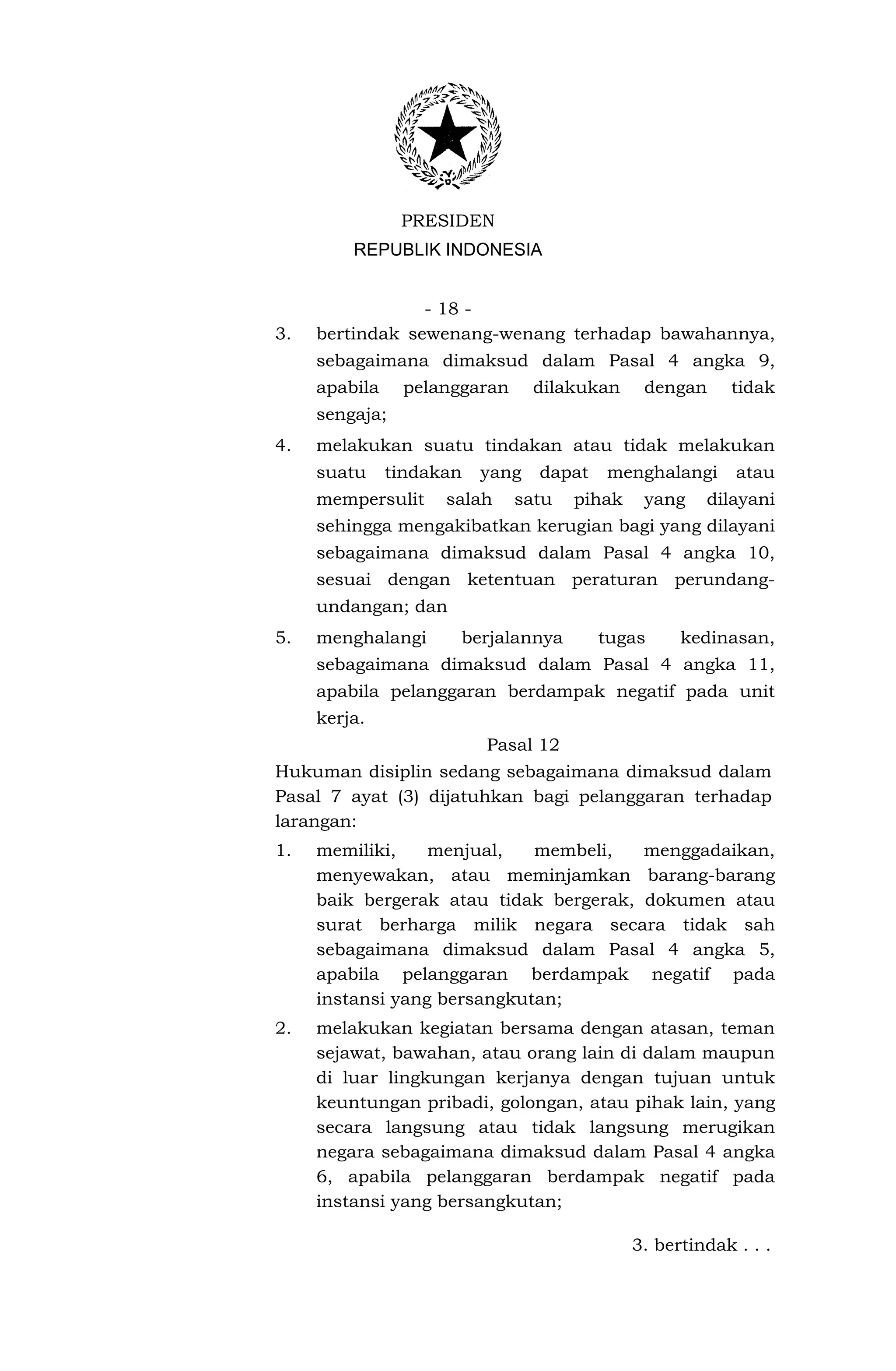 PRESIDEN
         REPUBLIK INDONESIA


                 - 18 -
3.   bertindak sewenang-wenang terhadap bawahannya,
     sebagaimana dimaksud dalam Pasal 4 angka 9,
     apabila    pelanggaran      dilakukan    dengan     tidak
     sengaja;
4.   melakukan suatu tindakan atau tidak melakukan
     suatu     tindakan   yang   dapat   menghalangi      atau
     mempersulit     salah    satu   pihak    yang    dilayani
     sehingga mengakibatkan kerugian bagi yang dilayani
     sebagaimana dimaksud dalam Pasal 4 angka 10,
     sesuai dengan ketentuan peraturan perundang-
     undangan; dan
5.   menghalangi      berjalannya        tugas     kedinasan,
     sebagaimana dimaksud dalam Pasal 4 angka 11,
     apabila pelanggaran berdampak negatif pada unit
     kerja.
                          Pasal 12
Hukuman disiplin sedang sebagaimana dimaksud dalam
Pasal 7 ayat (3) dijatuhkan bagi pelanggaran terhadap
larangan:
1.   memiliki,    menjual,   membeli,   menggadaikan,
     menyewakan, atau meminjamkan barang-barang
     baik bergerak atau tidak bergerak, dokumen atau
     surat berharga milik negara secara tidak sah
     sebagaimana dimaksud dalam Pasal 4 angka 5,
     apabila pelanggaran berdampak negatif pada
     instansi yang bersangkutan;
2.   melakukan kegiatan bersama dengan atasan, teman
     sejawat, bawahan, atau orang lain di dalam maupun
     di luar lingkungan kerjanya dengan tujuan untuk
     keuntungan pribadi, golongan, atau pihak lain, yang
     secara langsung atau tidak langsung merugikan
     negara sebagaimana dimaksud dalam Pasal 4 angka
     6, apabila pelanggaran berdampak negatif pada
     instansi yang bersangkutan;

                                             3. bertindak . . .
 