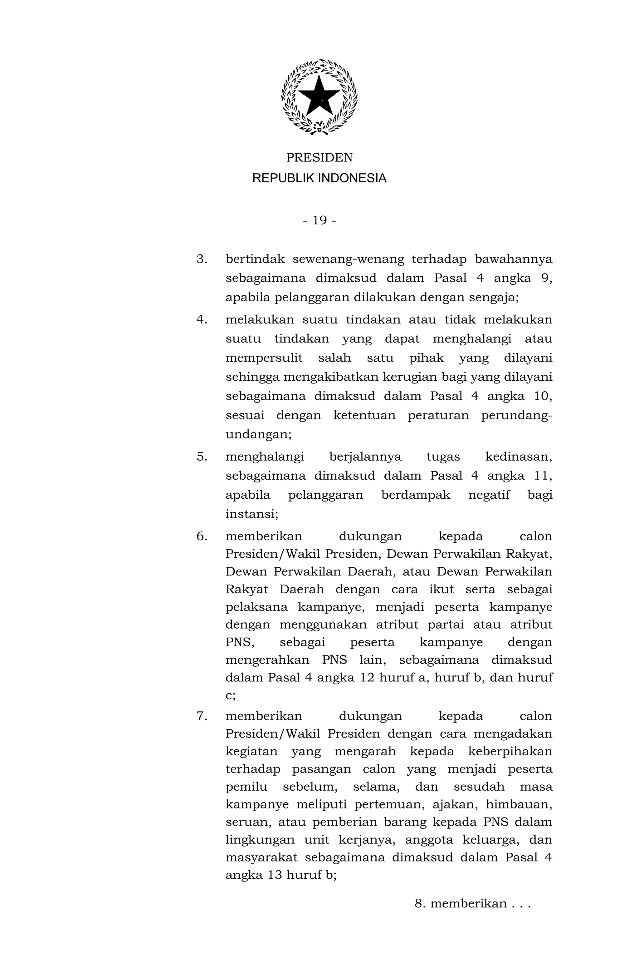 PRESIDEN
         REPUBLIK INDONESIA


                   - 19 -


3.   bertindak sewenang-wenang terhadap bawahannya
     sebagaimana dimaksud dalam Pasal 4 angka 9,
     apabila pelanggaran dilakukan dengan sengaja;
4.   melakukan suatu tindakan atau tidak melakukan
     suatu     tindakan     yang   dapat   menghalangi       atau
     mempersulit     salah     satu   pihak    yang      dilayani
     sehingga mengakibatkan kerugian bagi yang dilayani
     sebagaimana dimaksud dalam Pasal 4 angka 10,
     sesuai dengan ketentuan peraturan perundang-
     undangan;
5.   menghalangi       berjalannya         tugas     kedinasan,
     sebagaimana dimaksud dalam Pasal 4 angka 11,
     apabila     pelanggaran       berdampak       negatif   bagi
     instansi;
6.   memberikan       dukungan        kepada      calon
     Presiden/Wakil Presiden, Dewan Perwakilan Rakyat,
     Dewan Perwakilan Daerah, atau Dewan Perwakilan
     Rakyat Daerah dengan cara ikut serta sebagai
     pelaksana kampanye, menjadi peserta kampanye
     dengan menggunakan atribut partai atau atribut
     PNS,    sebagai    peserta   kampanye      dengan
     mengerahkan PNS lain, sebagaimana dimaksud
     dalam Pasal 4 angka 12 huruf a, huruf b, dan huruf
     c;
7.   memberikan        dukungan     kepada      calon
     Presiden/Wakil Presiden dengan cara mengadakan
     kegiatan yang mengarah kepada keberpihakan
     terhadap pasangan calon yang menjadi peserta
     pemilu sebelum, selama, dan sesudah masa
     kampanye meliputi pertemuan, ajakan, himbauan,
     seruan, atau pemberian barang kepada PNS dalam
     lingkungan unit kerjanya, anggota keluarga, dan
     masyarakat sebagaimana dimaksud dalam Pasal 4
     angka 13 huruf b;

                                       8. memberikan . . .
 