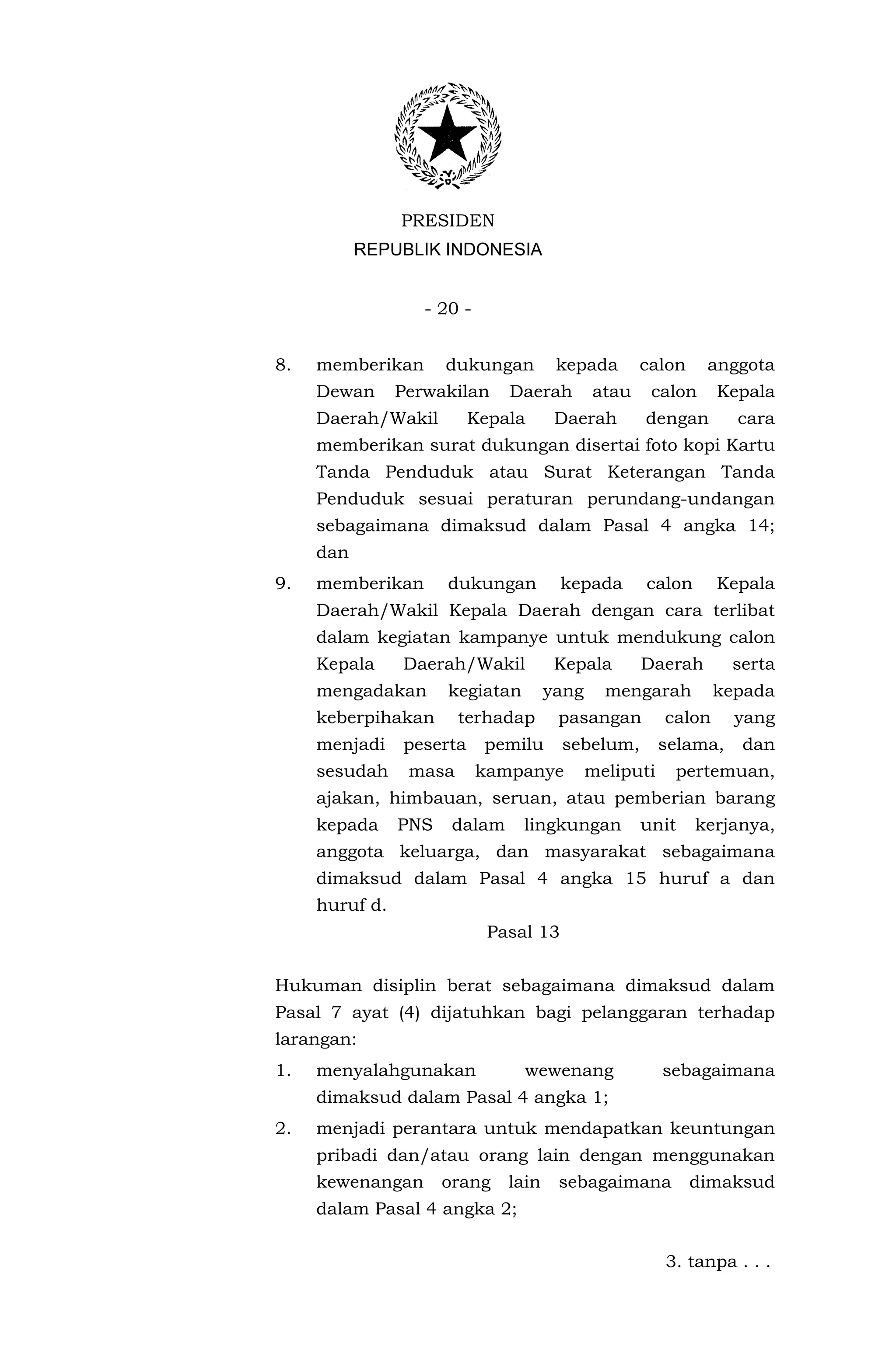 PRESIDEN
           REPUBLIK INDONESIA


                   - 20 -


8.   memberikan       dukungan         kepada       calon    anggota
     Dewan      Perwakilan     Daerah        atau    calon      Kepala
     Daerah/Wakil         Kepala       Daerah       dengan        cara
     memberikan surat dukungan disertai foto kopi Kartu
     Tanda Penduduk atau Surat Keterangan Tanda
     Penduduk sesuai peraturan perundang-undangan
     sebagaimana dimaksud dalam Pasal 4 angka 14;
     dan
9.   memberikan       dukungan          kepada      calon       Kepala
     Daerah/Wakil Kepala Daerah dengan cara terlibat
     dalam kegiatan kampanye untuk mendukung calon
     Kepala     Daerah/Wakil           Kepala       Daerah        serta
     mengadakan       kegiatan        yang     mengarah         kepada
     keberpihakan       terhadap       pasangan         calon     yang
     menjadi    peserta     pemilu      sebelum,        selama,    dan
     sesudah     masa       kampanye         meliputi    pertemuan,
     ajakan, himbauan, seruan, atau pemberian barang
     kepada     PNS    dalam     lingkungan         unit    kerjanya,
     anggota keluarga, dan masyarakat sebagaimana
     dimaksud dalam Pasal 4 angka 15 huruf a dan
     huruf d.
                             Pasal 13


Hukuman disiplin berat sebagaimana dimaksud dalam
Pasal 7 ayat (4) dijatuhkan bagi pelanggaran terhadap
larangan:
1.   menyalahgunakan             wewenang               sebagaimana
     dimaksud dalam Pasal 4 angka 1;
2.   menjadi perantara untuk mendapatkan keuntungan
     pribadi dan/atau orang lain dengan menggunakan
     kewenangan       orang    lain    sebagaimana          dimaksud
     dalam Pasal 4 angka 2;


                                                        3. tanpa . . .
 