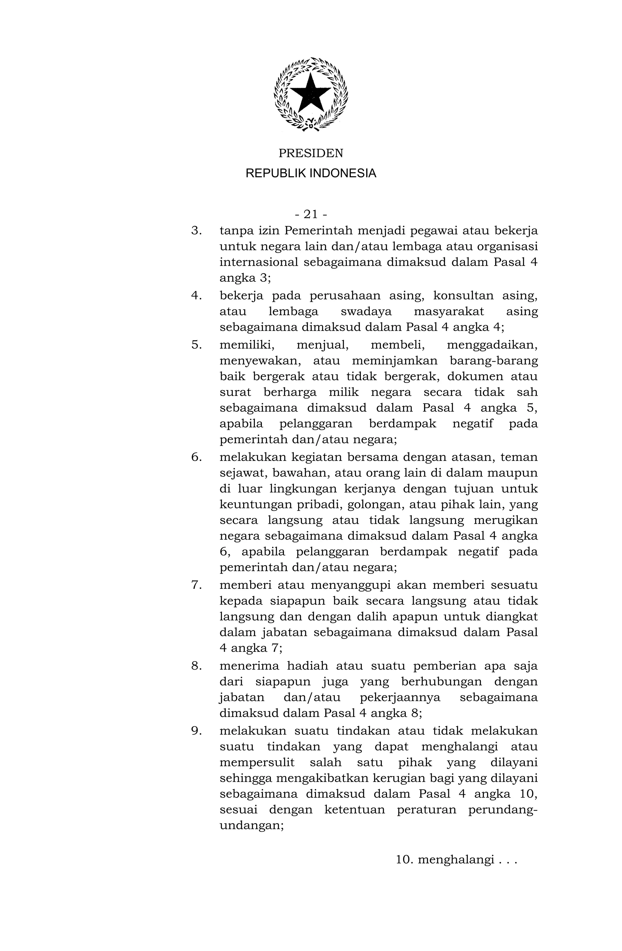 PRESIDEN
         REPUBLIK INDONESIA


                 - 21 -
3.   tanpa izin Pemerintah menjadi pegawai atau bekerja
     untuk negara lain dan/atau lembaga atau organisasi
     internasional sebagaimana dimaksud dalam Pasal 4
     angka 3;
4.   bekerja pada perusahaan asing, konsultan asing,
     atau    lembaga    swadaya     masyarakat     asing
     sebagaimana dimaksud dalam Pasal 4 angka 4;
5.   memiliki,    menjual,   membeli,     menggadaikan,
     menyewakan, atau meminjamkan barang-barang
     baik bergerak atau tidak bergerak, dokumen atau
     surat berharga milik negara secara tidak sah
     sebagaimana dimaksud dalam Pasal 4 angka 5,
     apabila pelanggaran berdampak negatif pada
     pemerintah dan/atau negara;
6.   melakukan kegiatan bersama dengan atasan, teman
     sejawat, bawahan, atau orang lain di dalam maupun
     di luar lingkungan kerjanya dengan tujuan untuk
     keuntungan pribadi, golongan, atau pihak lain, yang
     secara langsung atau tidak langsung merugikan
     negara sebagaimana dimaksud dalam Pasal 4 angka
     6, apabila pelanggaran berdampak negatif pada
     pemerintah dan/atau negara;
7.   memberi atau menyanggupi akan memberi sesuatu
     kepada siapapun baik secara langsung atau tidak
     langsung dan dengan dalih apapun untuk diangkat
     dalam jabatan sebagaimana dimaksud dalam Pasal
     4 angka 7;
8.   menerima hadiah atau suatu pemberian apa saja
     dari siapapun juga yang berhubungan dengan
     jabatan    dan/atau   pekerjaannya     sebagaimana
     dimaksud dalam Pasal 4 angka 8;
9.   melakukan suatu tindakan atau tidak melakukan
     suatu tindakan yang dapat menghalangi atau
     mempersulit salah satu pihak yang dilayani
     sehingga mengakibatkan kerugian bagi yang dilayani
     sebagaimana dimaksud dalam Pasal 4 angka 10,
     sesuai dengan ketentuan peraturan perundang-
     undangan;

                                 10. menghalangi . . .
 