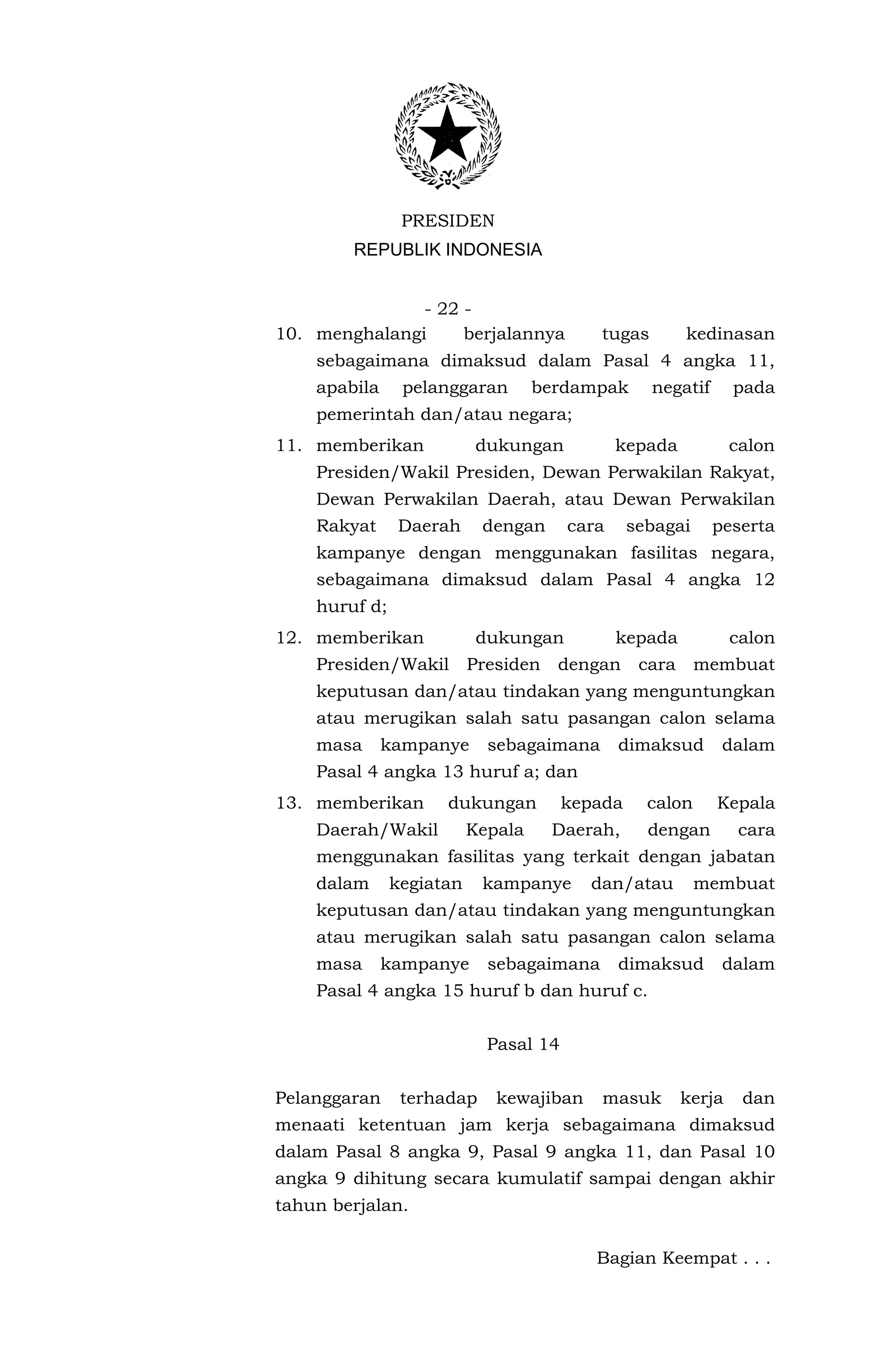 PRESIDEN
        REPUBLIK INDONESIA


               - 22 -
10. menghalangi     berjalannya           tugas         kedinasan
    sebagaimana dimaksud dalam Pasal 4 angka 11,
    apabila     pelanggaran        berdampak      negatif       pada
    pemerintah dan/atau negara;
11. memberikan            dukungan            kepada            calon
    Presiden/Wakil Presiden, Dewan Perwakilan Rakyat,
    Dewan Perwakilan Daerah, atau Dewan Perwakilan
    Rakyat     Daerah      dengan      cara     sebagai     peserta
    kampanye dengan menggunakan fasilitas negara,
    sebagaimana dimaksud dalam Pasal 4 angka 12
    huruf d;
12. memberikan             dukungan           kepada            calon
    Presiden/Wakil        Presiden   dengan      cara     membuat
    keputusan dan/atau tindakan yang menguntungkan
    atau merugikan salah satu pasangan calon selama
    masa      kampanye      sebagaimana       dimaksud       dalam
    Pasal 4 angka 13 huruf a; dan
13. memberikan       dukungan          kepada     calon     Kepala
    Daerah/Wakil          Kepala     Daerah,      dengan        cara
    menggunakan fasilitas yang terkait dengan jabatan
    dalam      kegiatan    kampanye      dan/atau         membuat
    keputusan dan/atau tindakan yang menguntungkan
    atau merugikan salah satu pasangan calon selama
    masa      kampanye      sebagaimana       dimaksud       dalam
    Pasal 4 angka 15 huruf b dan huruf c.


                            Pasal 14


Pelanggaran     terhadap     kewajiban     masuk        kerja    dan
menaati ketentuan jam kerja sebagaimana dimaksud
dalam Pasal 8 angka 9, Pasal 9 angka 11, dan Pasal 10
angka 9 dihitung secara kumulatif sampai dengan akhir
tahun berjalan.


                                          Bagian Keempat . . .
 