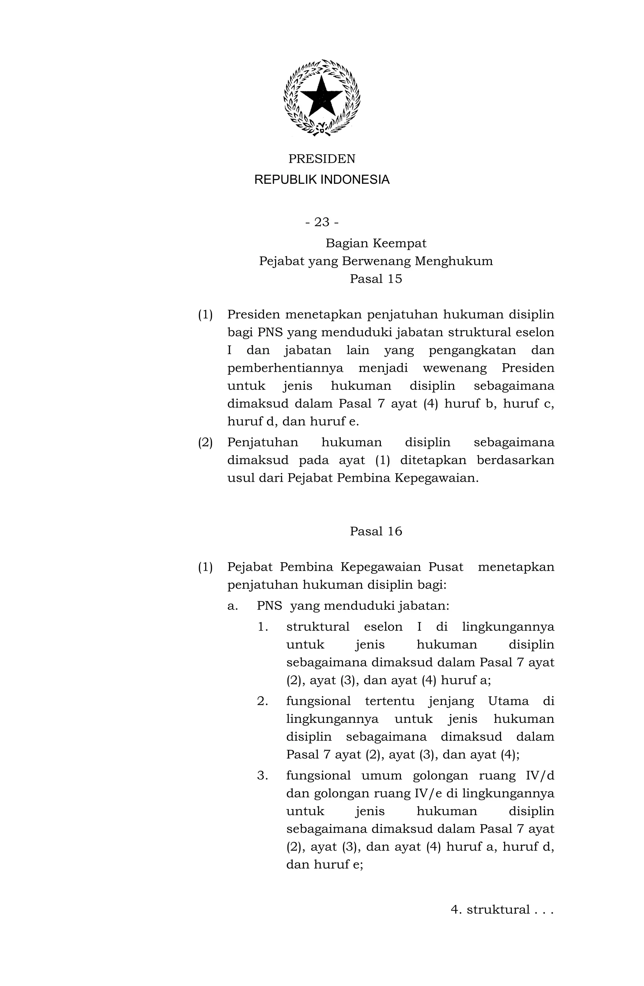 PRESIDEN
           REPUBLIK INDONESIA


                   - 23 -
                     Bagian Keempat
           Pejabat yang Berwenang Menghukum
                         Pasal 15

(1)   Presiden menetapkan penjatuhan hukuman disiplin
      bagi PNS yang menduduki jabatan struktural eselon
      I dan jabatan lain yang pengangkatan dan
      pemberhentiannya menjadi wewenang Presiden
      untuk jenis hukuman disiplin sebagaimana
      dimaksud dalam Pasal 7 ayat (4) huruf b, huruf c,
      huruf d, dan huruf e.
(2)   Penjatuhan     hukuman     disiplin  sebagaimana
      dimaksud pada ayat (1) ditetapkan berdasarkan
      usul dari Pejabat Pembina Kepegawaian.



                            Pasal 16

(1)   Pejabat Pembina Kepegawaian Pusat          menetapkan
      penjatuhan hukuman disiplin bagi:
      a.   PNS yang menduduki jabatan:
           1.   struktural eselon I di lingkungannya
                untuk        jenis     hukuman       disiplin
                sebagaimana dimaksud dalam Pasal 7 ayat
                (2), ayat (3), dan ayat (4) huruf a;
           2.   fungsional tertentu jenjang Utama di
                lingkungannya untuk jenis hukuman
                disiplin sebagaimana dimaksud dalam
                Pasal 7 ayat (2), ayat (3), dan ayat (4);
           3.   fungsional umum golongan ruang IV/d
                dan golongan ruang IV/e di lingkungannya
                untuk        jenis    hukuman         disiplin
                sebagaimana dimaksud dalam Pasal 7 ayat
                (2), ayat (3), dan ayat (4) huruf a, huruf d,
                dan huruf e;


                                            4. struktural . . .
 
