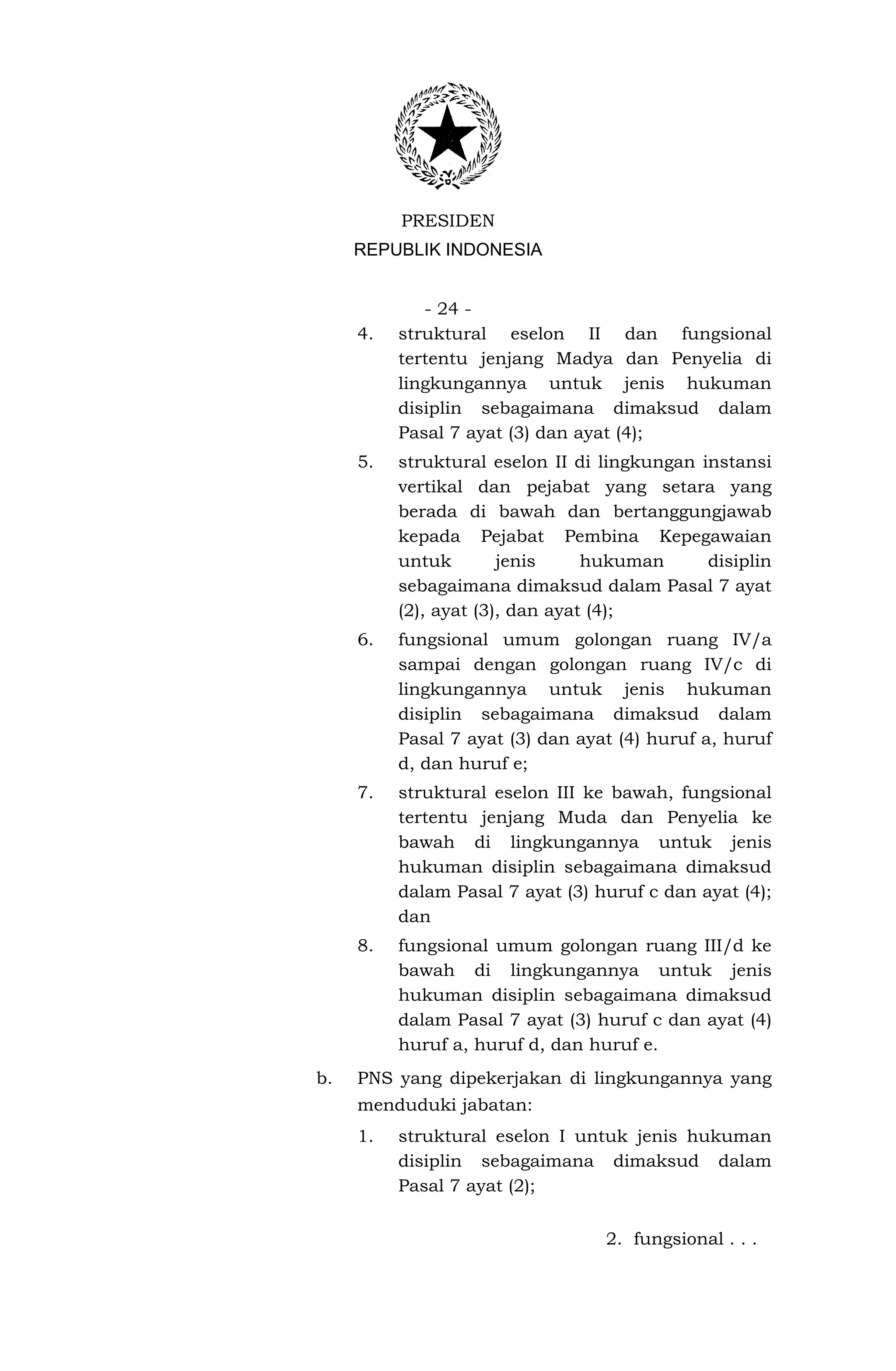 PRESIDEN
     REPUBLIK INDONESIA


             - 24 -
     4.   struktural eselon II dan fungsional
          tertentu jenjang Madya dan Penyelia di
          lingkungannya untuk jenis hukuman
          disiplin sebagaimana dimaksud dalam
          Pasal 7 ayat (3) dan ayat (4);
     5.   struktural eselon II di lingkungan instansi
          vertikal dan pejabat yang setara yang
          berada di bawah dan bertanggungjawab
          kepada Pejabat Pembina Kepegawaian
          untuk        jenis     hukuman      disiplin
          sebagaimana dimaksud dalam Pasal 7 ayat
          (2), ayat (3), dan ayat (4);
     6.   fungsional umum golongan ruang IV/a
          sampai dengan golongan ruang IV/c di
          lingkungannya untuk jenis hukuman
          disiplin sebagaimana dimaksud dalam
          Pasal 7 ayat (3) dan ayat (4) huruf a, huruf
          d, dan huruf e;
     7.   struktural eselon III ke bawah, fungsional
          tertentu jenjang Muda dan Penyelia ke
          bawah di lingkungannya untuk jenis
          hukuman disiplin sebagaimana dimaksud
          dalam Pasal 7 ayat (3) huruf c dan ayat (4);
          dan
     8.   fungsional umum golongan ruang III/d ke
          bawah di lingkungannya untuk jenis
          hukuman disiplin sebagaimana dimaksud
          dalam Pasal 7 ayat (3) huruf c dan ayat (4)
          huruf a, huruf d, dan huruf e.
b.   PNS yang dipekerjakan di lingkungannya yang
     menduduki jabatan:
     1.   struktural eselon I untuk jenis hukuman
          disiplin sebagaimana dimaksud dalam
          Pasal 7 ayat (2);


                                  2. fungsional . . .
 