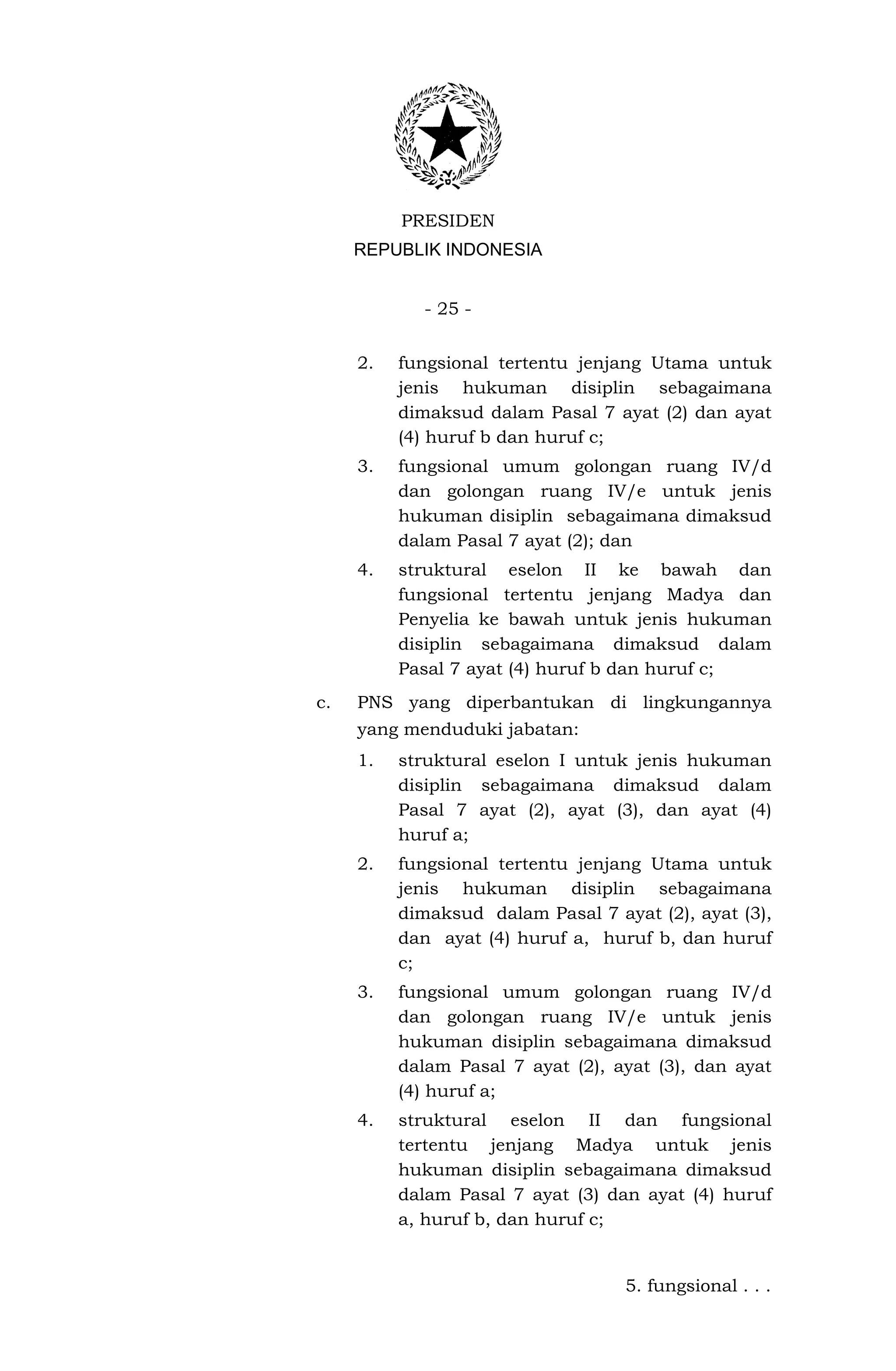 PRESIDEN
     REPUBLIK INDONESIA


            - 25 -


     2.   fungsional tertentu jenjang Utama untuk
          jenis hukuman disiplin sebagaimana
          dimaksud dalam Pasal 7 ayat (2) dan ayat
          (4) huruf b dan huruf c;
     3.   fungsional umum golongan ruang IV/d
          dan golongan ruang IV/e untuk jenis
          hukuman disiplin sebagaimana dimaksud
          dalam Pasal 7 ayat (2); dan
     4.   struktural eselon II ke bawah dan
          fungsional tertentu jenjang Madya dan
          Penyelia ke bawah untuk jenis hukuman
          disiplin sebagaimana dimaksud dalam
          Pasal 7 ayat (4) huruf b dan huruf c;
c.   PNS yang diperbantukan di lingkungannya
     yang menduduki jabatan:
     1.   struktural eselon I untuk jenis hukuman
          disiplin sebagaimana dimaksud dalam
          Pasal 7 ayat (2), ayat (3), dan ayat (4)
          huruf a;
     2.   fungsional tertentu jenjang Utama untuk
          jenis hukuman disiplin sebagaimana
          dimaksud dalam Pasal 7 ayat (2), ayat (3),
          dan ayat (4) huruf a, huruf b, dan huruf
          c;
     3.   fungsional umum golongan ruang IV/d
          dan golongan ruang IV/e untuk jenis
          hukuman disiplin sebagaimana dimaksud
          dalam Pasal 7 ayat (2), ayat (3), dan ayat
          (4) huruf a;
     4.   struktural eselon II dan fungsional
          tertentu jenjang Madya untuk jenis
          hukuman disiplin sebagaimana dimaksud
          dalam Pasal 7 ayat (3) dan ayat (4) huruf
          a, huruf b, dan huruf c;


                                   5. fungsional . . .
 